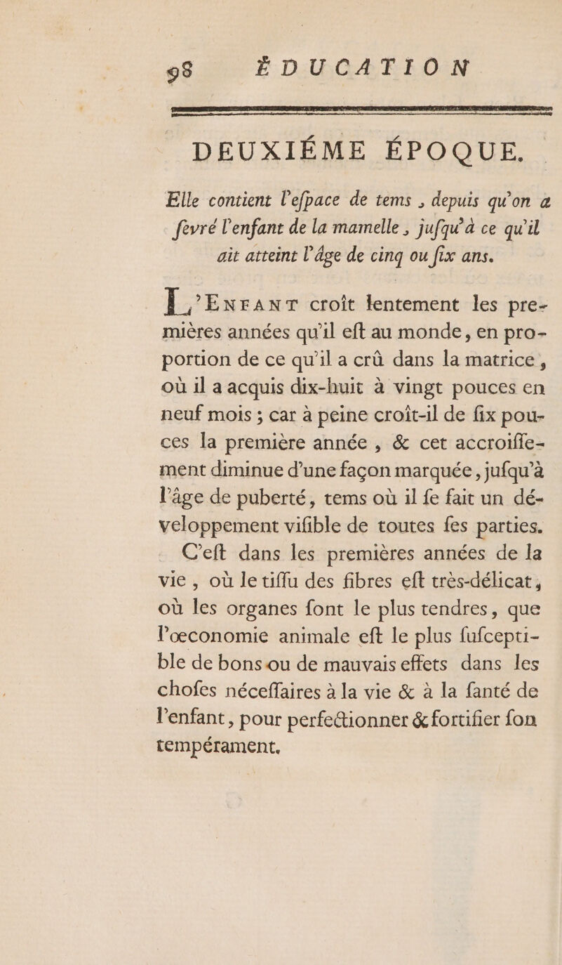 DEUXIÉME ÉPOQUE. Elle contient l'efpace de tems , depuis qu'on a fevré l'enfant de la mamelle , jufqu’à ce qu’il ait atteint l’âge de cinq ou fix ans. 1 ’ENFANT croît lentement les pre- muères années qu'il eft au monde, en pro- poruon de ce qu’il a crû dans la matrice, où il a acquis dix-huit à vingt pouces en neuf mois ; car à peine croît-il de fix pou- ces la première année , &amp; cet accroifie- ment diminue d’une façon marquée, jufqu’à l’âge de puberté, tems où il fe fait un dé- veloppement vifble de toutes fes parties. C’eft dans les premières années de la vie, où le tiflu des fibres eft très-délicat, où les organes font le plus tendres, que l'œconomie animale eft Le plus fufcepti- ble de bons ou de mauvais effets dans les chofes néceffaires à la vie &amp; à la fanté de l'enfant, pour perfe&amp;ionner &amp; fortifier fon tempérament.