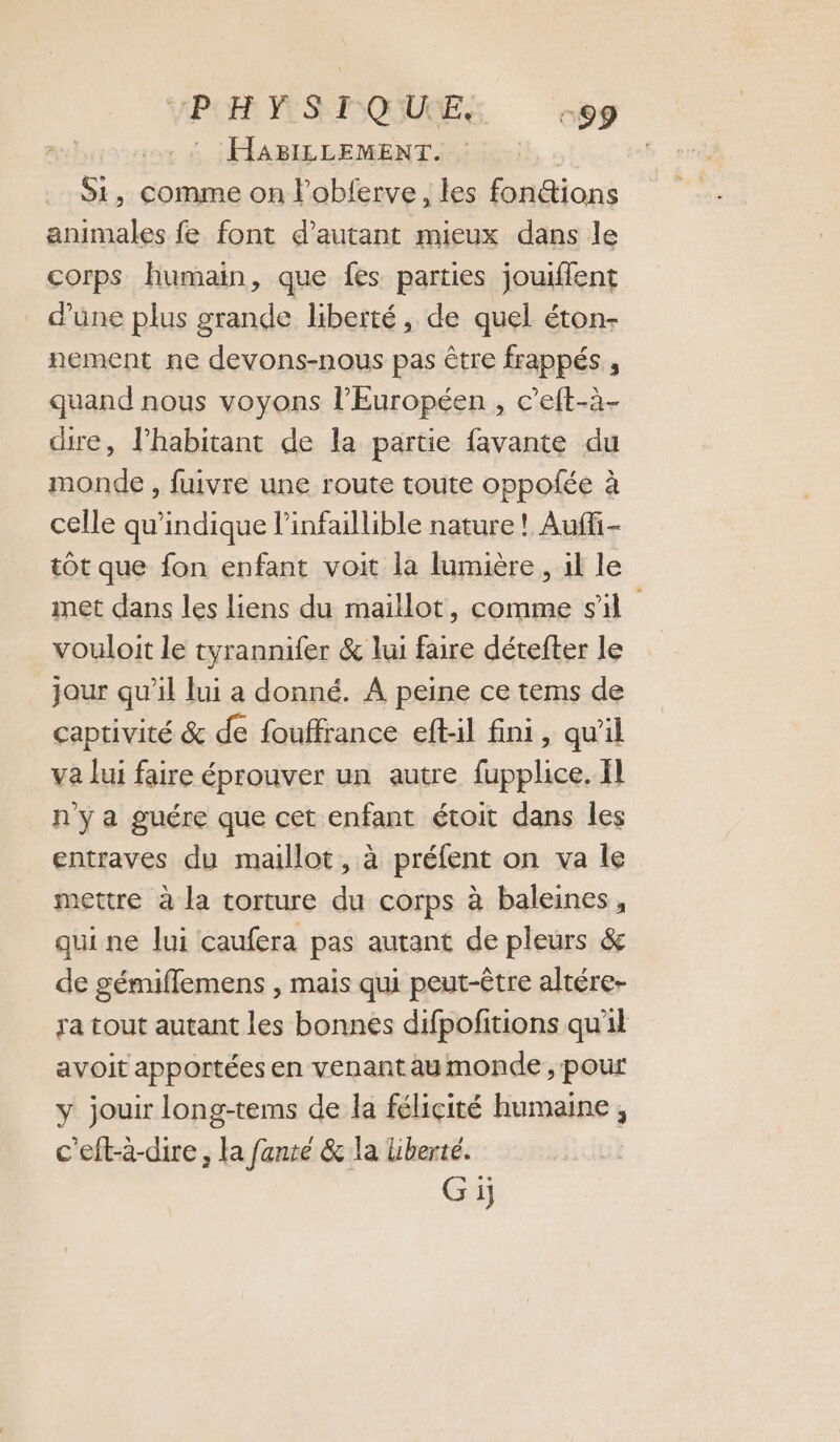 VPOR PS MQUUES ces . : HABILLEMENT. S1, comme on l'obferve, les fon&amp;ions animales fe font d'autant mieux dans le corps humain, que fes parties jouiflent _ d'une plus grande liberté, de quel éton- nement ne devons-nous pas être frappés , quand nous voyons l’Européen , c’eft-à- cure, Phabitant de la partie favante du monde , fuivre une route toute oppolée à celle qu'indique l’infaillible nature ! Auffi- tôt que fon enfant voit la lumière, il le met dans les liens du maillot, comme sil vouloit le tyrannifer &amp; lui faire détefter le jour qu’il lui a donné. A peine ce tems de captivité &amp; de fouffrance eft-il fini, qu'il va lui faire éprouver un autre fupplice. Il n'y a guére que cet enfant étoit dans les entraves du maillot, à préfent on va le mettre à la torture du corps à baleines, qui ne Jui caufera pas autant de pleurs &amp; de gémiflemens , mais qui peut-être altére- ra tout autant les bonnes difpofitions qu'il avoit apportées en venant aumonde , pour y jouir long-tems de la félicité humaine , c'eft-à-dire , la fanre &amp; la liberté.