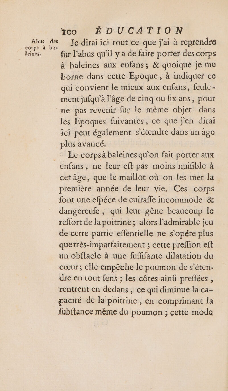 bus de Je dirai ici tout ce que j'ai à reprendre leines. fur l'abus qu’il y a de faire porter des corps à baleines aux enfans; &amp; quoique je me borne dans cette Epoque, à indiquer ce qui convient le mieux aux enfans, feule- ment jufqu’à l’âge de cinq ou fix ans, pour ne pas revenir fur le même objet dans les Epoques fuivantes, ce que j'en dirai ici peut également s'étendre dans un âge plus avancé. _… Le corpsà baleines qu’on fait porter aux enfans, ne leur eft pas moins nuifible à cet âge, que le maillot où on les met la première année de leur vie. Ces corps ont une efpéce de cuirafle incommode &amp; dangereufe , qui leur gêne beaucoup le reffort de la poitrine; alors l’admirable jeu de cette partie eflentielle ne s’opére plus quetrès-imparfaitement ; cette preflion eft un obftacie à une fuffifante dilatation du cœur; elle émpêche le poumon de s’éten- dre en tout fens ; les côtes ainfi preflées , rentrent en dedans, ce qui diminue la ca- pacité de la poitrine , en comprimant la fubftance même du poumon ; cette mode