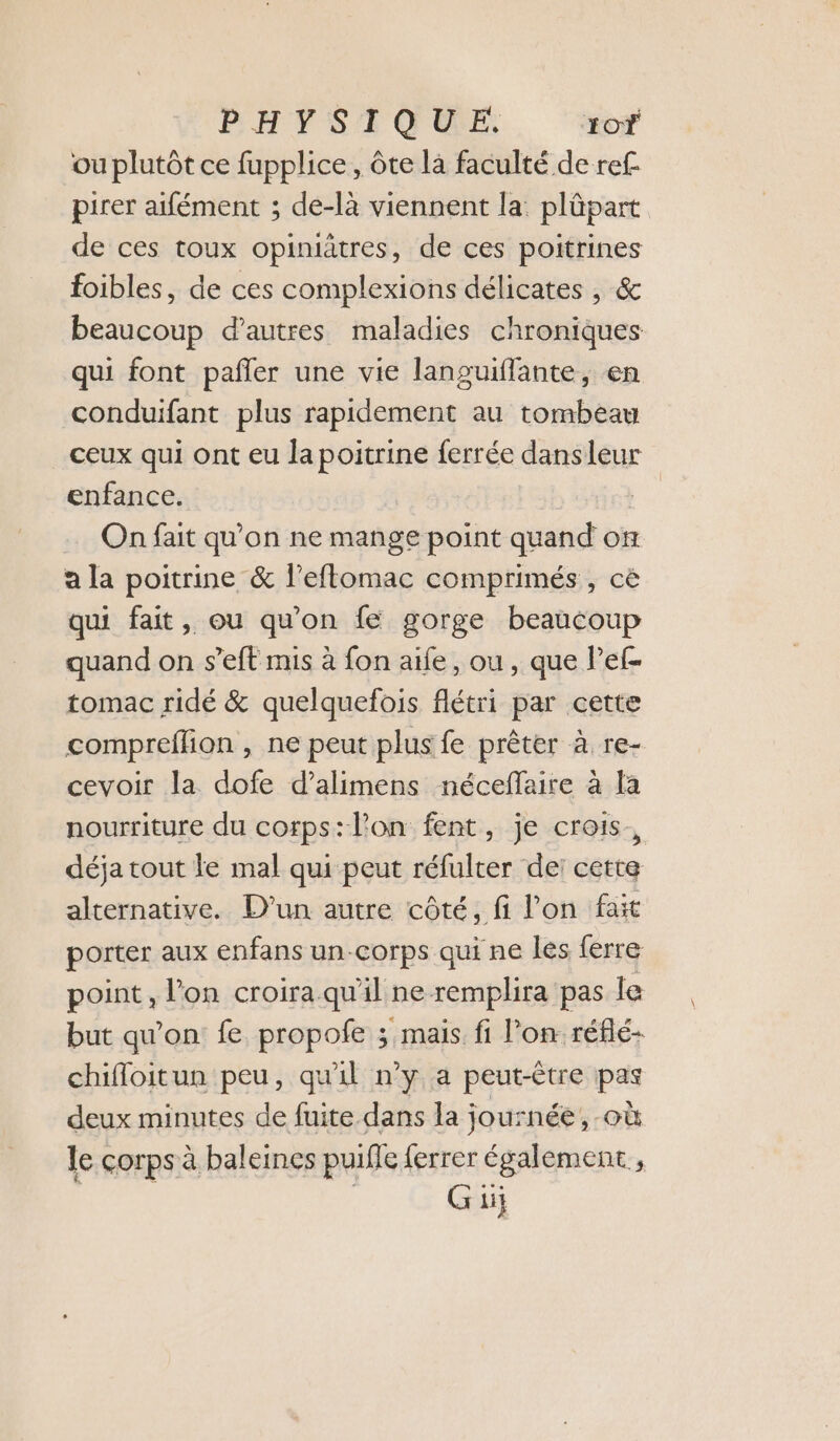 PHYSIQUE. 10 ou plutôt ce fupplice, ôte là faculté de ref pirer aifément ; de-là viennent la: plûpart de ces toux opiniätres, de ces poitrines foibles, de ces complexions délicates , &amp; beaucoup d’autres maladies chroniques qui font pañler une vie languiffante, en conduifant plus rapidement au tombeau ceux qui ont eu la poitrine ferrée dansleur enfance. On fait qu’on ne mange point quand on a la poitrine &amp; l’eflomac comprimés, cè qui fait, ou qu'on fe gorge beaucoup quand on s’eft mis à fon aife, ou , que lPef- tomac ridé &amp; quelquefois flétri par cette compreflion , ne peut plus fe prêter à re- cevoir la dofe d’alimens néceffaire à la nourriture du corps:lon fent, je crois, déja tout fe mal qui peut réfulter de: cette alternative. D'un autre côté, fi l'on fait porter aux enfans un-corps qui ne lés ferre point, l'on croira.qu'il ne remplira pas le but qu’on fe propofe ; mais fi l’on réflé- chifloitun peu, qu'il n’y a peut-être pas deux minutes de fuite dans la journée, où le corps à baleines puifle ferrer également ,