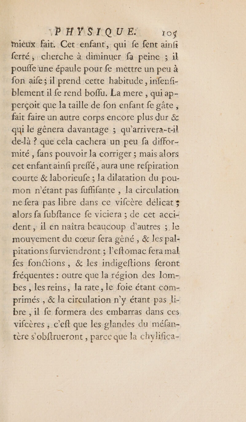 PHYSIQUE IO$f mieux fair. Cet enfant, qui fe fent ainfi ferré, cherche à diminuer fa peine 3 il poufle une épaule pour fe mettre un peu à fon aife; il prend cette habitude, infenf- blement il fe rend boffu. La mere , qui ap- perçoit que la taille de fon enfant fe gûte , fait faire un autre corps encore plus dur &amp; qui le gênera davantage ; qu’arrivera-t:l de-là ? que cela cachera un peu fa diffor- mité , fans pouvoir la corriger ; mais alors cet enfant ainfi preffé, aura une refpiration courte &amp; laborieufe ; la dilatation du pou- mon n'étant pas fufhfante , la circulation ne fera pas libre dans ce vifcère délicat ÿ alors fa fubftance fe viciera ; de cet acci- dent , 1l en naîtra beaucoup d’autres ; le mouvement du cœur fera gêné , &amp; les pal- pitations furviendront ; l’eftomac fera mal fes fonctions , &amp; les indigeftions féront fréquentes : outre que la région des lom- bes , les reins, la rate, le foie étant com- primés , &amp; la circulation n’y étant pas li- bre , il fe formera des embarras dans ces vifcères , c’eft que les glandes du méfan- tère s’obftrueront , parce que la chylifica-