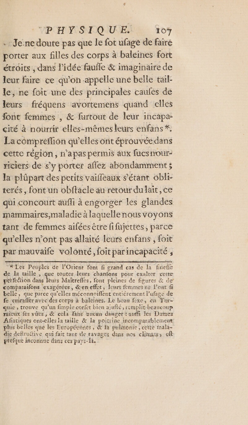 .: Je:ne doute pas que le fot ufagé de faire porter aux filles des corps à baleines fort étroits , dans l’idée faufle &amp; imaginaire de leur faire ce qu’on appelle uné belle tail- le, ne foit une des principales caufées de leurs fréquens avortemens quand elles font femmes , &amp; furtout de leur incapa- cité à nourrir elles-mêmes leurs enfans *. La compreffion qu’elles ont éprouvéedans cette région, n’apas permis aux fucsnour- riciers de s’y porter aflez abondamment ; la plûpart des petits vaiffeaux s'étant obli- terés, font un obftacle au retour dulait, ce qui concourt auffi à engorger les glandes mammaires,maladié à laquellenous voyons tant de femmes aifées être fifujettes, parce qu’elles n’ont pas allaité leurs énfans , foit par mauvaife volonté »Joit par incapacité ; -KLes Peuples de l'Orient fon fi grand cas de É Fete de la taille , que toutes leurs chanfons pour exalter vette perfe@ion dans leurs Maïtrefles, font pleines de figures &amp; de comparaifons exagérées, den effet, leurs femmes ñe l’ont f belle, que parce qu’elles méconnoiflent entiérement Pufage de fe curafler avec des corps à baleïnes. Le beau fexe, en Tur- quie , trouve qu’un fimple corfet bien ajuité, remplit-beaucoup mieux fes vües, &amp; cela fans aucun danger : auf les Dames A fatiques ont-elles la taille &amp; la poitrine incomparablement plus belles qué les Européeñnes, &amp; fa pulmonie, cette mala- die deftrudtive qui fait tant de ravages dans nos climatss eft préfque inconnue dans ces pays-la.