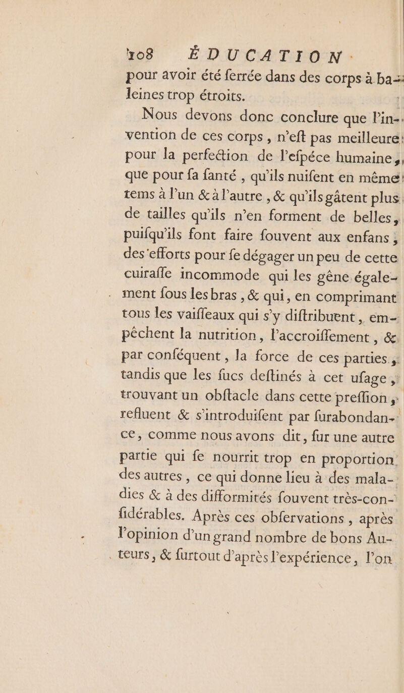pour avoir été ferrée dans des corps à ba lines trop étroits. | Nous devons donc conclure que l’in-. vention de ces corps, n’eft pas meilleure! pour la perfe&amp;ion de l’efpéce humaine, que pour fa fanté , qu’ils nuifent en même tems à l’un &amp; à l’autre , &amp; qu'ils gâtent plus. de tailles qu'ils n’en forment de belles ; puifqu'ils font faire fouvent aux enfans , des'efforts pour fe dégager un peu de cette cuirafle incommode qui les gêne égale- ment fous lesbras , &amp; qui, en comprimant tous les vaifleaux qui s’y diftribuent , em- pêchent la nutrition, laccroifflement 16 par conféquent , la force de ces parties à: tandis que les fucs deftinés à cet ufage ;: trouvant un obftacle dans cette preffion ;: refluent &amp; s’introduifent par furabondan- ce, comme nous avons dit, fur une autre partie qui fe nourrit trop en proportion des autres, ce qui donne lieu à des mala- dies &amp; à des difformités fouvent très-con- fidérables. Après ces obfervations , après l'opinion d’un grand nombre de bons Au- teurs, &amp; furtout d’après l'expérience, l’on