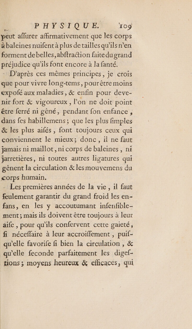 peut aflurer affirmativement que les corps à baleines nuifent à plus detailles qu’ils n’en forment debelles,abftra&amp;ion faite du grand préjudice qu'ils font encore à la fanté. D’après ces mêmes principes, je crois que pour vivre long-tems, pour être moins expofé aux maladies, &amp; enfin pour deve- nir fort &amp; vigoureux, l’on ne doit point être ferré n1 gêné, pendant fon enfance , dans fes habillemens ; que les plus fimples &amp; les plus aifés, font toujours ceux qui conviennent le mieux; donc, il ne faut jamais ni maillot, ni corps de baleines , ni jarretières, ni toutes autres ligatures qui gènent la circulation &amp; les mouvemens du corps humain. - Les premières années de la vie, il faut feulement garantir du grand froid les en- fans, en les y accoutumant infenfible- ment ; mais ils doivent être toujours à leur aife , pour qu'ils confervent cette gaieté, fi néceffaire à leur accroiffement , puif- qu’elle favorife fi bien la circulation , &amp; qu’elle feconde parfaitement les digef- tions ; moyens heureux &amp; eflicaces, qui