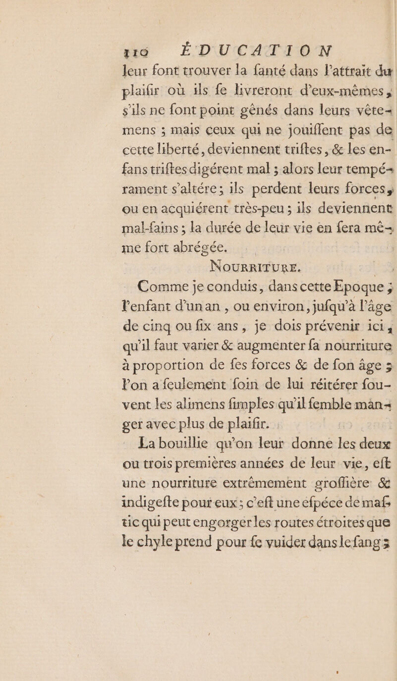 leur font trouver la fanté dans Pattrait du plaifir où 1ls fe livreront d'eux-mêmes, s'ils ne font point gênés dans leurs vête- mens ; mais Ceux qui ne jouiflent pas de cette liberté, deviennent triftes, &amp; les en- fans triftesdigérent mal ; alors leur tempé-= rament s’altére; ils perdent leurs forces, ou en acquiérent très-peu ; ils deviennent mal-fains ; la durée de leur vie en fera mê- me fort abrégée. NoOURRITURE. ou Comme je conduis, dans cette Epoque ; l'enfant d’un an , ou environ, jufqu’à l’âge de cinq ou fix ans, je dois prévenir ici, qu'il faut varier &amp; augmenter fa nourriture à proportion de fes forces &amp; de fon âge ; Von a feulement foin de lui réitérer fou- vent les alimens fimples qu’il femble man ger avec plus de plaïfir. La bouillie qu'on leur donne les deux ou trois premières années de leur vie, eft une nourriture extrèmement grofhère &amp; indigefte pour eux; c’eft une éfpéce de mafs tic qui peut engorger les routes étroitesque le chyle prend pour {e vuider danslefang s