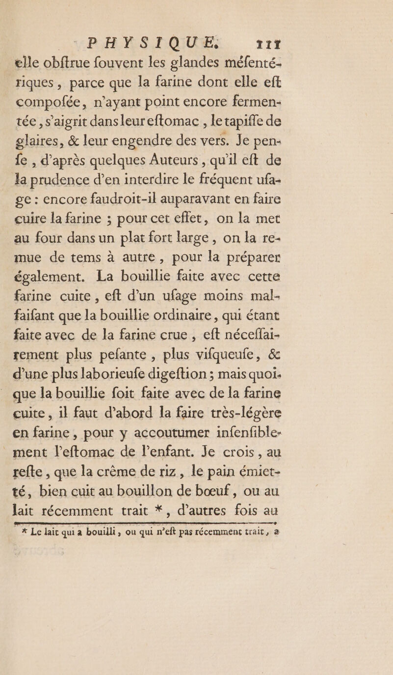 VRAIS TOUTES T17 elle obftrue fouvent les glandes méfenté- riques , parce que la farine dont elle eft compofée, n'ayant point encore fermen- tée , s’aigrit dans leur eftomac , le tapiffe de glaires, &amp; leur engendre des vers. Je pen- {e , d’après quelques Auteurs, qu’il eft de la prudence d’en interdire le fréquent ufa- ge : encore faudroit-il auparavant en faire cuire la farine ; pour cet effet, on la met au four dans un plat fort large, on la re- mue de tems à autre, pour la préparer également. La bouillie faite avec cette farine cuite , eft d’un ufage moins mal- faifant que la bouillie ordinaire, qui étant faite avec de la farine crue , eft néceffai- rement plus pefante , plus vifqueufe, &amp; d’une plus laborieufe digeftion ; mais quoi. que la bouillie foit faite avec de la farine cuite , il faut d’abord la faire très-légère en farine , pour y accoutumer infenfible- _ ment l’eftomac de l'enfant. Je crois, au refte , que la crème de riz, le pain émiet- té, bien cuit au bouillon de bœuf, ou au lait récemment trait *, d’autres fois au et RENONCE REED TC UE AE EEE CRE ED DE DS RSS SNS RER ne x * Le lait qui a bouilli, ou qui n’eft pas récemment trait, a