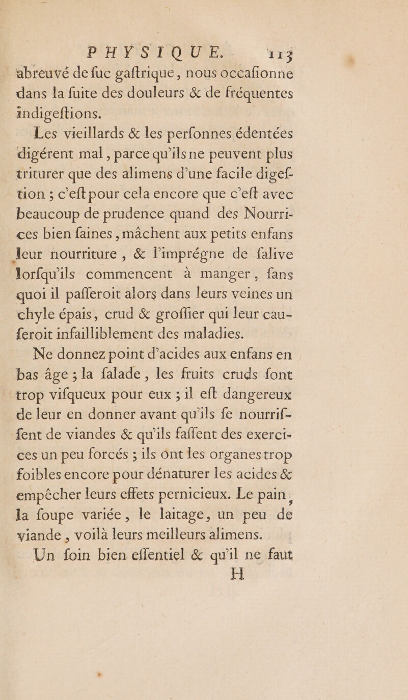 abreuvé de fuc gaftrique, nous occafionne dans la fuite des douleurs &amp; de fréquentes indigeftions. Les vieillards &amp; les perfonnes édentées digérent mal, parce qu’ilsne peuvent plus triturer que des alimens d’une facile digef- tion ; c’eft pour cela encore que c’eft avec beaucoup de prudence quand des Nourri- ces bien faines ,machent aux petits enfans leur nourriture , &amp; l’imprégne de falive lorfqu'ils commencent à manger, fans quoi il pafleroit alors dans leurs veines un chyle épais, crud &amp; groflier qui leur cau- {eroit infailliblement des maladies. Ne donnez point d'acides aux enfans en bas âge ; la falade, les fruits cruds font trop vifqueux pour eux ; il eft dangereux de leur en donner avant qu'ils fe nourrif- fent de viandes &amp; qu'ils faffent des exerci- ces un peu forcés ; ils Ont les organestrop foibles encore pour dénaturer les acides &amp; empêcher leurs effets pernicieux. Le pain, la foupe variée, le laitage, un peu de viande , voilà leurs meilleurs alimens. Un foin bien eflentiel &amp; qu'il ne faut H