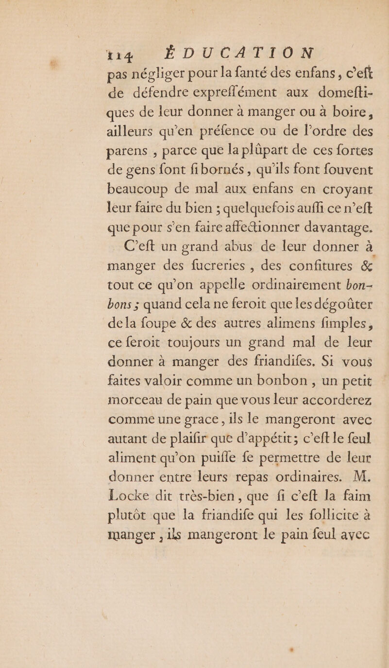Yrtio E DU CATINON pas négliger pour la fanté des enfans, c’eft de défendre expreflément aux domefti- ques de leur donner à manger ou à boire, ailleurs qu’en préfence ou de l’ordre des parens , parce que la plûpart de ces fortes de gens font fibornés, qu'ils font fouvent beaucoup de mal aux enfans en croyant leur faire du bien ; quelquefois aufi ce n’eft que pour s’en faire affeionner davantage. C’eft un grand abus de leur donner à manger des fucreries , des confitures &amp; tout ce qu’on appelle ordinairement bon- bons ; quand cela ne feroit que les dégoûter dela foupe &amp; des autres alimens fimples, ce feroit toujours un grand mal de leur donner à manger des friandifes. Si vous faites valoir comme un bonbon , un petit morceau de pain que vous leur accorderez comme une grace, ils le mangeront avec autant de plaifir que d’appétit; c’eft le feul aliment qu’on puifle fe permettre de leur donner entre leurs repas ordinaires. M. Locke dit très-bien, que fi c’eft la faim plutôt que la friandife qui les follicite à manger , ils mangeront le pain feul avec