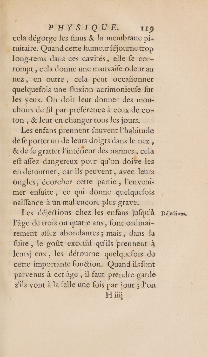 cela dégorge les finus &amp; la membrane pi- _tuitaire. Quand cette humeur féjourne trop long-tems dans ces cavités, elle f&amp; cor- rompt , cela donne une mauvaile odeur au nez, en outre, cela peut occafonner quelquefois une fluxion acrimonieufe fur les yeux. On doit leur donner des mou- choirs de fil par préférence à ceux de co- ton , &amp; leur en changer tous les jours. Les enfans prennent fouvent l'habitude de fe porter un de leurs doigts dans le nez, _&amp; de fe gratter l'intérieur des narines., cela eft aflez dangereux pour qu’on doive les en détourner, car ils peuvent, avec leurs ongles, écorcher cette partie , l'enveni- mer enfuite, ce qui donne quelquefois naiflance à un mal encore plus grave. Les déje&amp;tions chez les enfans jufqu'à Déjeaions, l’âge de trois ou quatre ans, font ordinai- rement affez abondantes ; mais, dans la fuite , le goût exceffif qu'ils prennent à leursj eux, les détourne quelquefois de cette importante fonétion. Quand ilsfont parvenus à cet âge , 1l faut prendre garde s'ils vont à la felle une fois par jour ; l’on