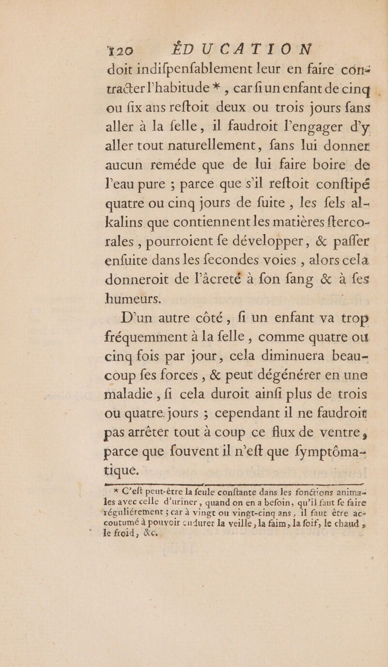 doit indifpenfablement leur en faire con: tratter l'habitude * , car fiun enfant de cinq . ou fix ans reftoit deux ou trois jours fans aller à la felle, il faudroit l’engager d'y aller tout naturellement, fans lui donner aucun reméde que de lui faire boire de l'eau pure ; parce que s’il reftoit conftipé quatre ou cinq jours de fuite , les fels al- kalins que contiennent les matières fterco- rales , pourroient fe développer, &amp; pafler enfuite dans les fecondes voies , alors cela donneroit de l’äcreté à fon fang &amp; à vies humeurs. D'un autre côté, fi un enfant va trop fréquemment à la {elle , comme quatre ou cinq fois par jour, cela diminuera beau- coup fes forces , &amp; peut dégénérer en une maladie , fi cela duroit ainf plus de trois ou quatre jours ; cependant il ne faudroit pas arrêter tout à coup ce flux de ventre, parce que fouvent il n’eft que Fopore tiqué. x C’elt peut-être la feule confiance dans les fonctions anima= les avec celle d° uriner, quand on en a befoin, qu’il faut fe faire ‘réguliérement ; ; Car à vingt ou vingt-cinq ans, il faut être ac- coutumé à pouvoir cudurer la veille , la faim, la foif, le ous, 3 le froid, Ke