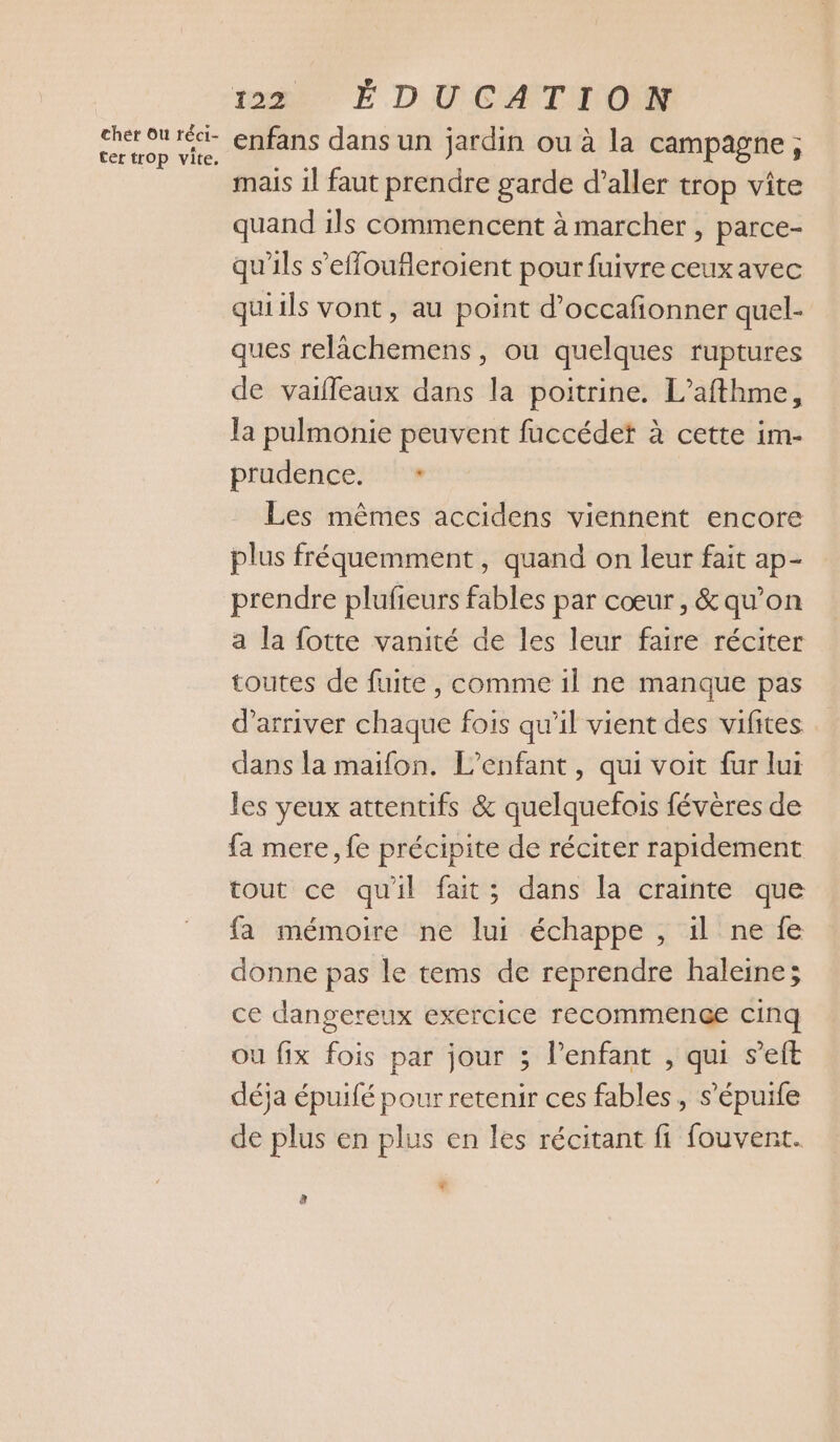 cher Ou réci- ter trop vite. 1220 É DU CATNOMN enfans dans un jardin ou à la campagne ; mais 1l faut prendre garde d’aller trop vite quand ils commencent à marcher , parce- qu'ils s’effoufleroient pour fuivre ceux avec quiils vont, au point d’occafonner quel- ques relâchemens, ou quelques ruptures de vaifleaux dans la poitrine. L’afthme, la pulmonie peuvent fuccédet à cette im- prudençe:1. Les mêmes accidens viennent encore plus fréquemment, quand on leur fait ap- prendre plufieurs fables par cœur, &amp; qu’on a la fotte vanité de les leur faire réciter toutes de fuite, comme il ne manque pas d'arriver chaque fois qu’il vient des vifites dans la maifon. L'enfant, qui voit fur lui les yeux attentifs &amp; quelquefois févères de fa mere, fe précipite de réciter rapidement tout ce quil fait; dans la crainte que fa mémoire ne lui échappe , il ne fe donne pas le tems de reprendre haleine; ce dangereux exercice recommence cinq ou fix fois par jour ; lenfant , qui s’eft déja épuifé pour retenir ces fables, s’épuife de plus en plus en les récitant fi fouvent. F è