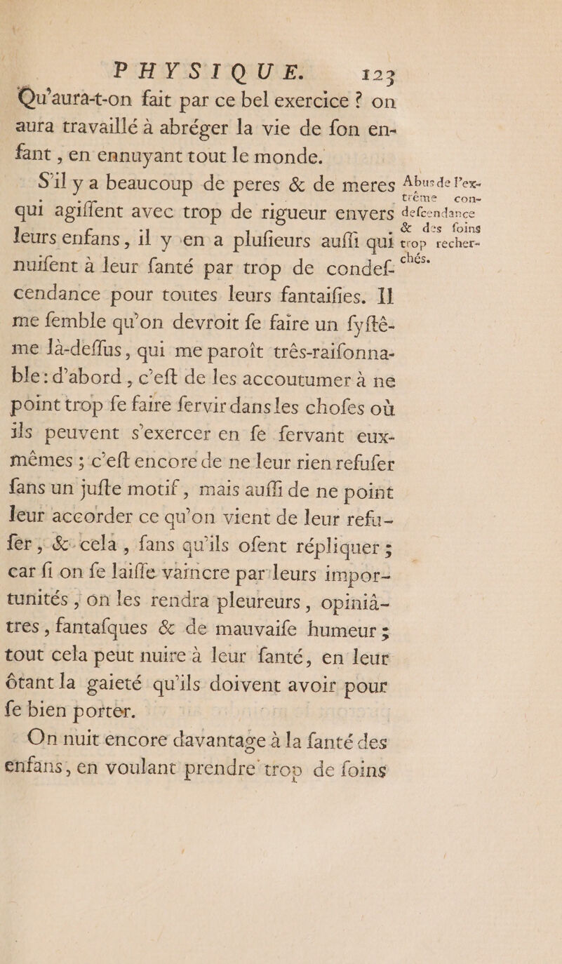 Qu’aurat-on fait par ce bel exercice ? on aura travaillé à abréger la vie de fon en- fant , en ennuyant tout le monde. S ï y a beaucoup de peres &amp; de meres Husde ex: ême CO qui agiflent avec trop de rigueur envers der ae leurs enfans , il y en a plufieurs auffi qui “op recher- nuifent à leur fanté par trop de condef ” cendance pour toutes leurs fantaifes. 11 me femble qu'on devroit fe faire un fyfté- me là-deflus, qui me paroît três-raifonna- ble: d’abord , c’eft de les accoutumer à ne point trop fe faire fervir dansles chofes où ils peuvent s'exercer en fe fervant eux- mêmes ; c’eft encore de ne leur rien refufer fans un jufte motif, mais aufli de ne point leur accorder ce qu’on vient de leur refu- fer; &amp; cela , fans qu'ils ofent répliquer ; car fi on fe laifle vaincre par leurs impor- tunités ; On les rendra pleureurs, opinià- tres , fantafques &amp; de mauvaife humeur ; tout cela peut nuire à leur fanté, en leur Ôtant la gaieté qu'ils Ms Loi avoir pour fe bien porter. On nuit encore davantage à la fanté des enfans, en voulant prendre trop de foins
