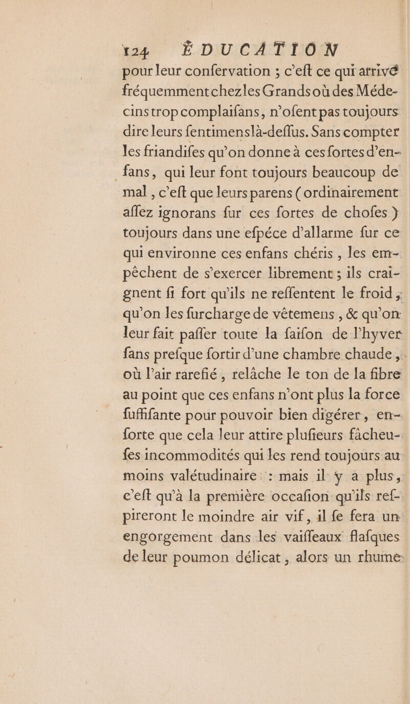 pour leur confervation ; c’eft ce qui atrivé fréquemmentchezles Grands où des Méde- cinstrop complaifans, n’ofent pas toujours dire leurs fentimenslà-deflus. Sans compter les friandifes qu’on donne à ces fortes d’en- fans, qui leur font toujours beaucoup de mal , c’eft que leurs parens (ordinairement aflez ignorans fur ces fortes de chofes } toujours dans une efpéce d’allarme fur ce qui environne ces enfans chéris , les em- pêchent de s'exercer librement ; ils crai- gnent fi fort qu'ils ne reflentent le froid ; qu’on les furcharge de vètemens , &amp; qu’on leur fait pañler toute la faïfon de l’hyver fans prefque fortir d’une chambre chaude, . où l'air rarefié , relâche le ton de la fibre au point que ces enfans n’ont plus la force fufifante pour pouvoir bien digérer, en- forte que cela leur attire plufieurs fâcheu- fes incommodités qui les rend toujours au moins valétudinaire: : mais il ÿ a plus, c'eft qu’à la première occafon qu'ils ref- pireront le moindre air vif, il fe fera un engorgement dans les vaifleaux flafques de leur poumon délicat, alors un rhume