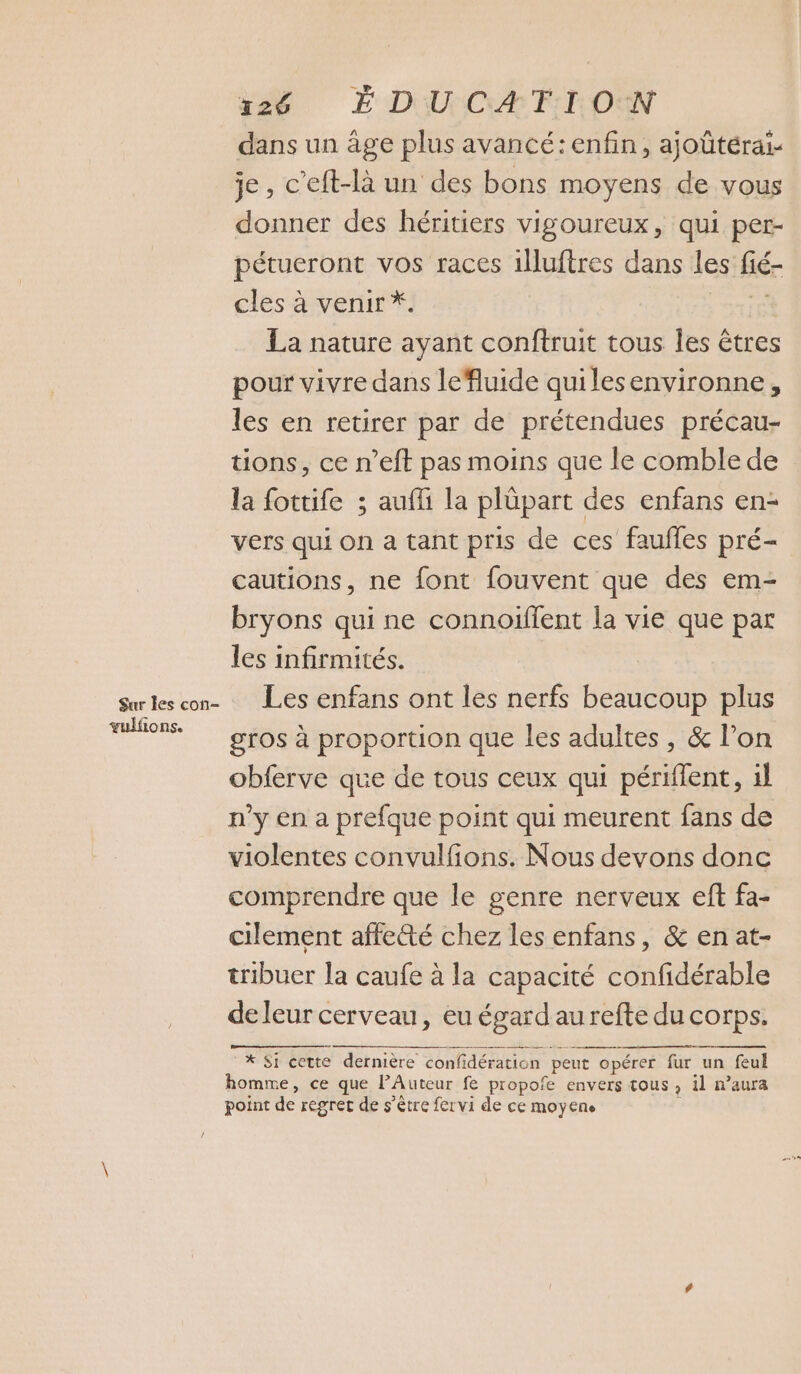 dans un âge plus avancé: enfin, ajoûtérai- je, c’eft-là un des bons moyens de vous donner des héritiers vigoureux, qui per- pétueront vos races 1luftres dans les liér cles à venir *. | La nature ayant conftruit tous les êtres pour vivre dans leluide quilesenvironne, les en retirer par de prétendues précau- tions, ce n’eft pas moins que le comble de la fottife ; aufli la plüpart des enfans en- vers qui on a tant pris de ces faufles pré- cautions, ne font fouvent que des em- bryons qui ne connoiffent la vie que par les infirmités. Surkes con- Les enfans ont les nerfs beaucoup plus re gros à proportion que les adultes , &amp; l’on obferve que de tous ceux qui périflent, il n'y en a prefque point qui meurent fans de violentes convulfions. Nous devons donc comprendre que le genre nerveux eft fa- cilement affetté chez les enfans, &amp; enat- tribuer la caufe à la capacité confidérable de leur cerveau, eu égard aurefte du corps. * Si cette dernière confidération peut opérer fur un feul homme, ce que lAuteur fe propofe envers tous , il n’aura point de regret de s'être fervi de ce moyens