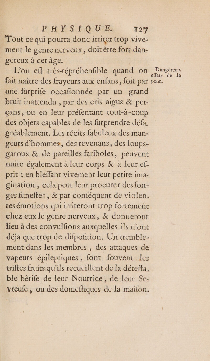 Tout ce qui pourra donc irriter trop vive- _ ment le genre nerveux, doit être fort dan- gereux à cet age. L'on eft très-répréhenfible quand on fait naître des frayeurs aux enfans, foit par une furprife occafionnée par un grand bruit inattendu , par des cris aigus &amp; per- çans, ou en leur préfentant tout-à-coup des objets capables de les furprendre défa. gréablement. Les récits fabuleux des man- geurs d'hommes, des revenans, des loups- garoux &amp; de pareilles fariboles, peuvent nuire également à leur corps &amp; à leur ef- prit ; en bleffant vivement leur petite 1ma- gination , cela peut leur procurer desfon- tesémotions qui irriteront trop fortement chez eux le genre nerveux, &amp; donueront lieu à des convulfions auxquelles ils n’ont déja que trop de difpofition. Un tremble- ment dans les membres , des attaques de vapeurs épileptiques , font fouvent les triftes fruits qu'ils recueillent de la détefta. ble bêtife de leur Nourrice, de leur Se- vreufe , ou des domeftiques de la maifon. Dangereux effets de la peur.