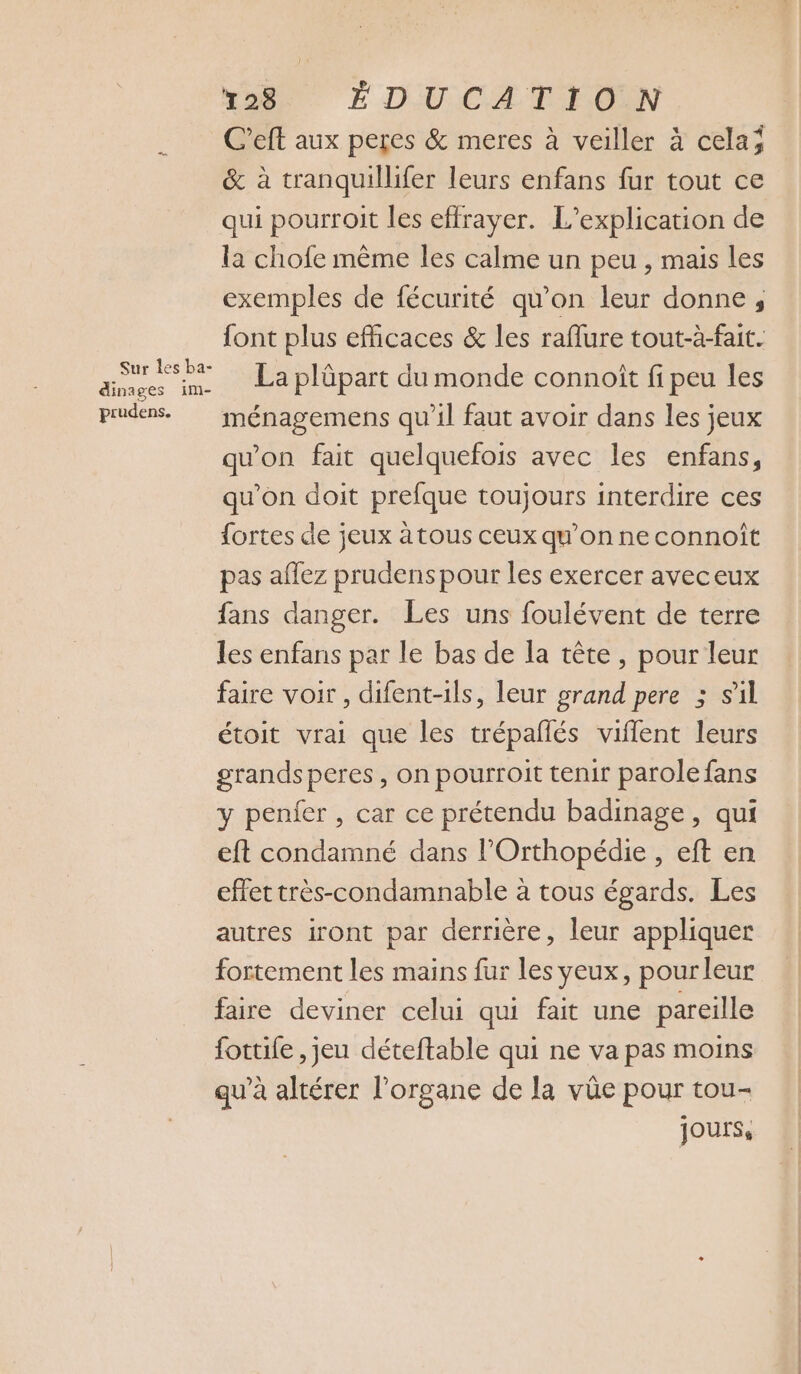 C’eft aux peres &amp; meres à veiller à celaj &amp; à tranquillifer leurs enfans fur tout ce qui pourroit les effrayer. L’explication de la chofe même les calme un peu , mais les exemples de fécurité qu’on leur donne; font plus efficaces &amp; les raflure tout-à-fait. dr La plüpart du monde connoît fi peu les prudens. ménagemens qu'il faut avoir dans les jeux qu'on fait quelquefois avec les enfans, qu’on doit prefque toujours interdire ces fortes de jeux à tous ceux qu'on ne connoît pas aflez prudenspour les exercer aveceux fans danger. Les uns foulévent de terre les enfans par le bas de la tête, pour leur faire voir, difent-ils, leur grand pere 5 s'il étoit vrai que les trépañlés vifflent leurs grands peres , on pourroit tenir parole fans y penier , car ce prétendu badinage, qui eft condamné dans l’Orthopédie , eft en effet très-condamnable à tous égards. Les autres iront par derrière, leur appliquer fortement les mains fur les yeux, pourleur faire deviner celui qui fait une pareille fottile ,jeu déteftable qui ne va pas moins qu’à altérer l'organe de la vûe pour tou- Jours,