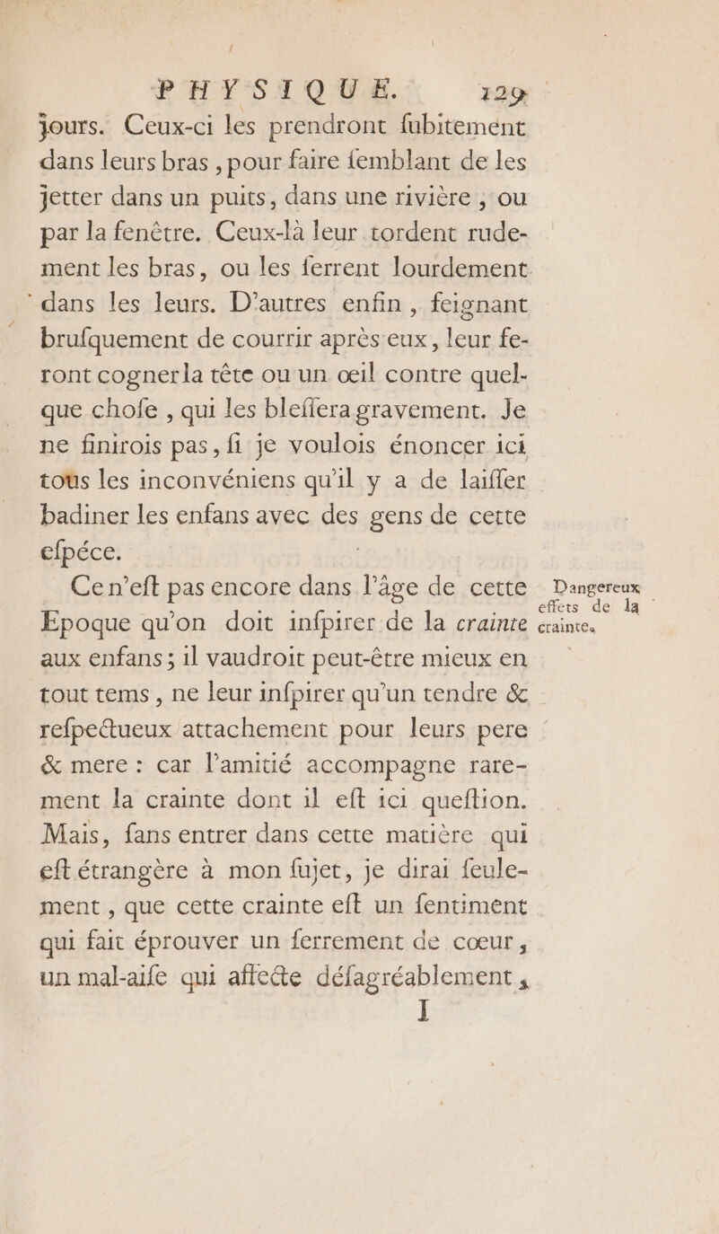 { jours. Ceux-ci les prendront fubitemént dans leurs bras , pour faire {emblant de les jetter dans un puits, dans une rivière , ou par la fenêtre. Ceux-là leur tordent rude- dans les leurs. D’autres enfin , feignant brufquement de courrir après eux, leur fe- ront cognerla tête ou un œil contre quel- que chofe , qui les bleffera gravement. Je ne finirois pas, fi je voulois énoncer ici tous les inconvéniens qu'il y a de laifler badiner les enfans avec des gens de certe cfpéce. | | Cen’eft pas encore dans l’âge de cette Epoque qu'on doit infpirer de la crainte aux enfans ; 1l vaudroit peut-être mieux en tout tems , ne leur infpirer qu’un tendre &amp; refpettueux attachement pour leurs pere &amp; mere : car l'amitié accompagne rare- ment la crainte dont 1l eft ici queftion. Mais, fans entrer dans cette matière qui eft étrangère à mon fujet, je dirai feule- ment , que cette crainte eft un fentiment qui fait éprouver un ferrement de cœur, un mal-aife qui aftecte défagréablement, J Dangereux effets de la craintes