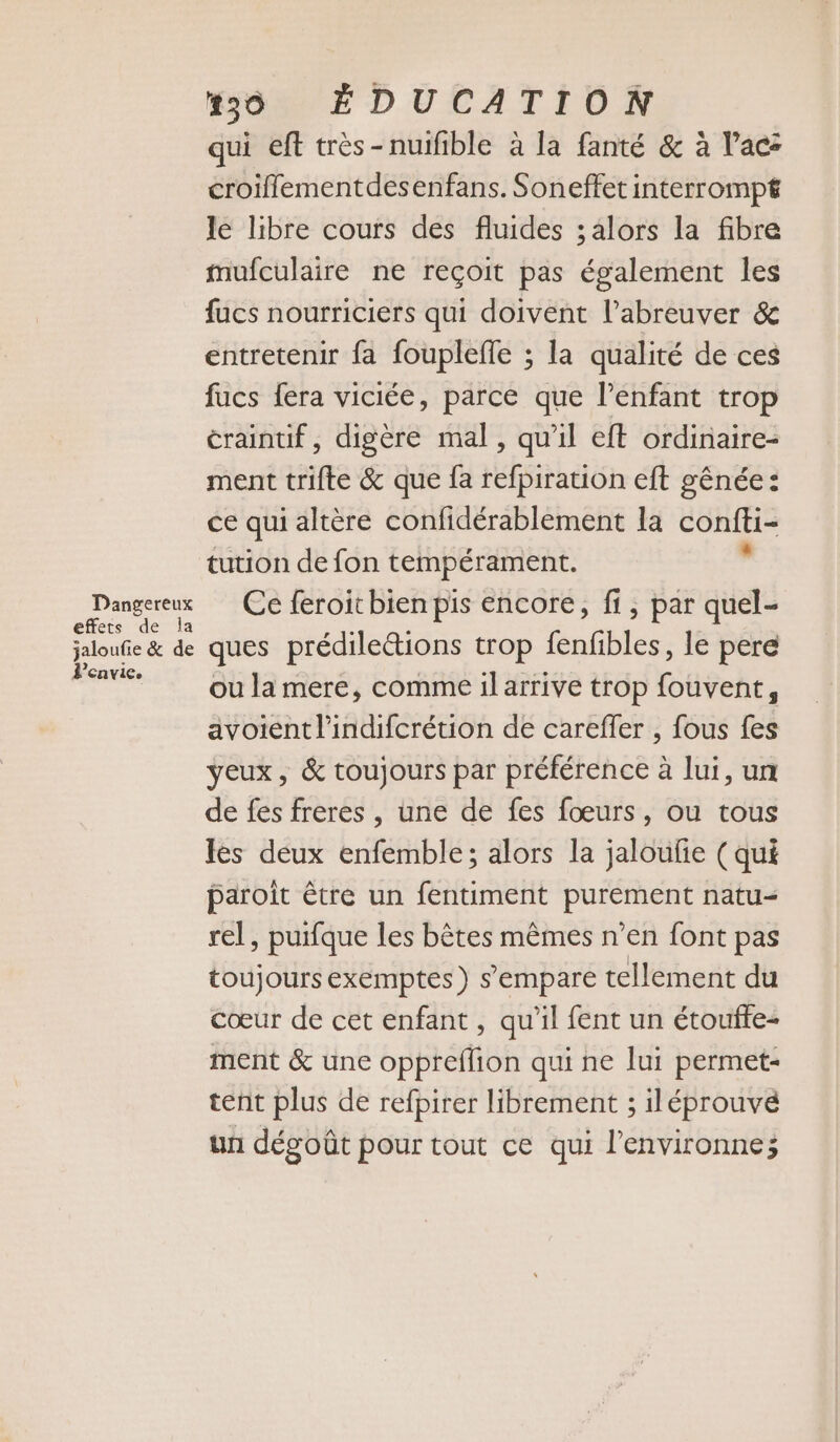 Dangereux effets de la jaloufie &amp; de envie. 50 ÉDUCATION qui eft très-nuifible à la fanté &amp; à lac: croiflementdesenfans. Soneffet interrompt le libre cours des fluides ; alors la fibre mufculaire ne reçoit pas également les fucs nourriciers qui doivent l’abreuver &amp; entretenir fa foupleffe ; la qualité de ces fucs fera viciée, parce que l'enfant trop craintif, digère mal, qu'il eft ordinaire- ment trifte &amp; que fa refpiration eft gênée: ce qui altère confidérablement la confti- tution de fon tempérament. Ce feroit bien pis encore, fi, par quel- ques prédileétions trop fenfibles, le pere ou la mere, comme ilarrive trop fouvent, avoient l’indifcrétion de careffer , fous fes yeux, &amp; toujours par préférence à lui, un de fes freres , une de fes fœurs, ou tous les deux enfemble; alors la jaloufe (qui paroit être un fentiment purement natu= rel, purfque les bêtes mêmes n’en font pas toujours exemptes ) s'empare tellement du cœur de cet enfant , qu'il fent un étoufte- ment &amp; une oppreflion qui ne lui permet- tent plus de refpirer librement ; iléprouvé un dégoût pour tout ce qui l’environne;