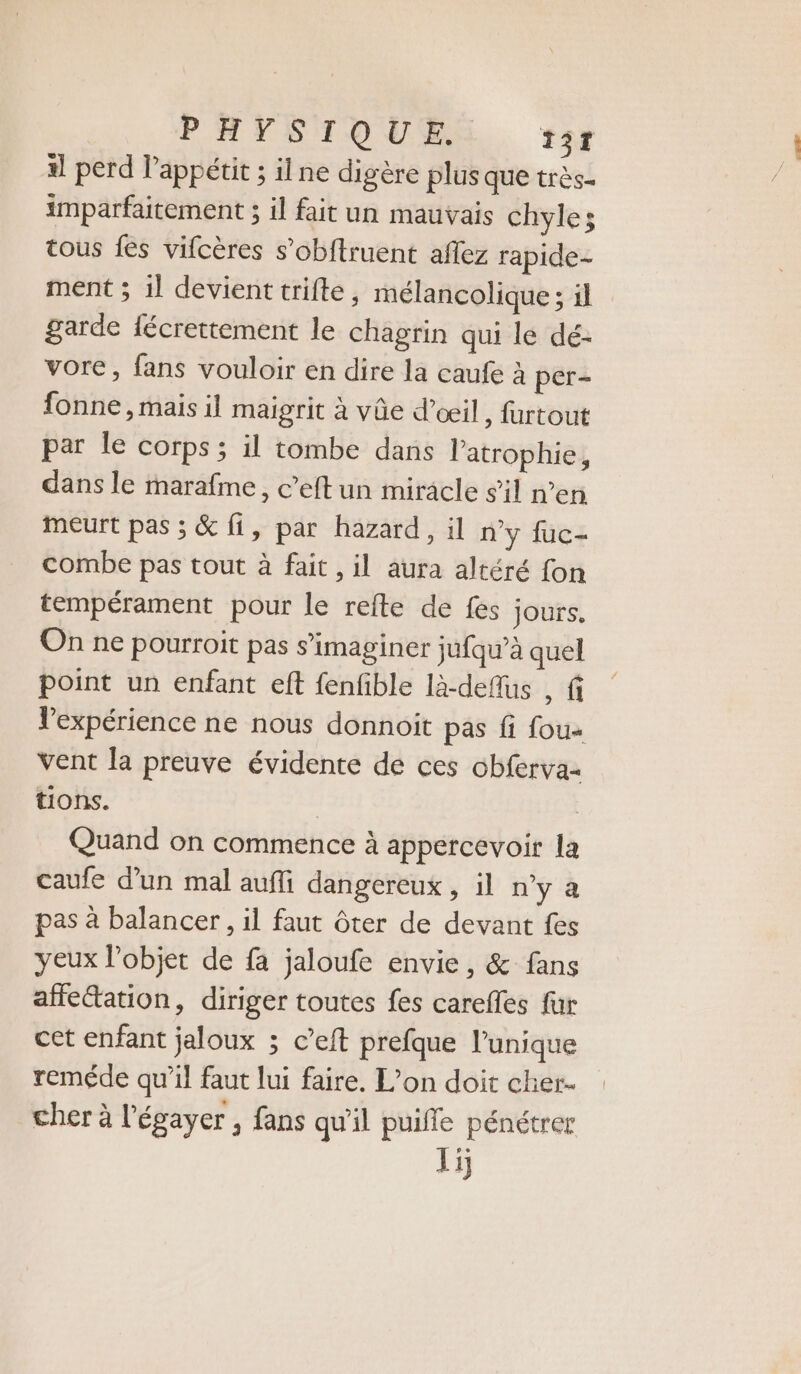 il perd l'appétit ; ilne digère plus que très- imparfaitement ; il fait un mauvais chyles tous fes vifcères s’obftruent aflez rapide- ment ; il devient trifte, mélancolique ; il garde fécrettement le chagrin qui le dé- vore, fans vouloir en dire la caufe à per- fonne , mais il maigrit à vûe d'oeil, furtout par le corps; il tombe dans latrophie, dans le marafme, c’eft un miracle sil n’en meurt pas ; &amp; fi, par hazard, il ny fuc- combe pas tout à fait , il aura altéré fon tempérament pour le refte de fes jours. On ne pourroit pas s’imaginer jufqu’à quel point un enfant eft fenfible là-deflus , fi l'expérience ne nous donnoit pas fi fou vent la preuve évidente de ces obferva- tions. | Quand on commence à appercevoir la caufe d’un mal aufli dangereux , il n'y à pas à balancer, il faut ôter de devant fes yeux objet de fa jaloufe envie, &amp; fans affe“ation, diriger toutes fes carefles fur cet enfant jaloux ; c’eft prefque l’unique reméde qu’il faut lui faire. L'on doit cher. cher à l’égayer , fans qu'il puifle pénétrer 15