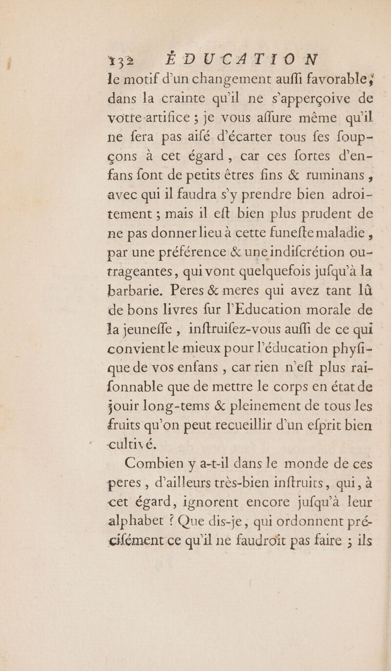 le motif d’un changement aufli favorable; dans la crainte qu'il ne s’apperçoive de votre-artifice ; je vous aflure même qu'il ne fera pas aifé d’écarter tous fes foup- çons à cet égard, car ces fortes d’en- fans font de petits êtres fins &amp; ruminans, avec qui il faudra s’y prendre bien adroi- tement ; mais il eft bien plus prudent de ne pas donner lieu à cette funefte maladie , par une préférence &amp; uneindifcrétion ou- trageantes, quivont quelquefois jufqu’à la barbarie. Peres &amp; meres qui avez tant lû de bons livres fur l'Education morale de la jeuneffe , inftruifez-vous aufli de ce qui convient le mieux pour l'éducation phyfi- que de vos enfans , car rien n'eft plus rai- fonnable que de mettre le corps en état de jouir long-tems &amp; pleinement de tous les fruits qu’on peut recueillir d’un efprit bien cultivé. Combien y a-t-1l dans le monde de ces peres , d’ailleurs très-bien inftruits, qui, à cet égard, ignorent encore jufqu'à leur alphabet { Que dis-je, qui ordonnent pré- cifément ce qu'il ne faudroït pas faire ; ils