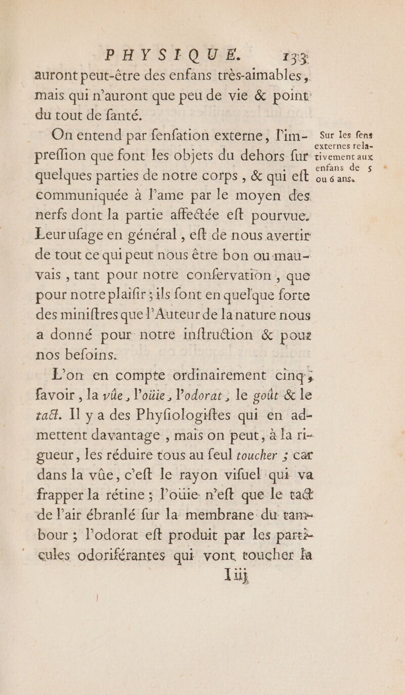 PHYSIQUE +33 auront peut-être des enfans très-aimables, du tout de fanté. On entend par fenfation externe, l'im- preffion que font les objets du dehors fur quelques parties de notre corps , &amp; qui eft communiquée à l’ame par le moyen des nerfs dont la partie affectée eft pourvue. Éeurufage en général , eft de nous avertir de tout ce qui peut nous être bon ou-mau- vais , tant pour notre confervation , que pour notre plaifir ; ils font en quelque forte des miniftres que l’Auteur de la nature nous a donné pour notre inftruétion &amp; pouz nos befoins. L'on en compte ordinairement cinq; favoir , la vée , Voüie, Podorat , le goût &amp; le taët. Il y a des Phyfiologiftes qui en ad- mettent davantage , mais on peut, à la ri- gueur, les réduire tous au feul toucher ; ca dans la vûe, c’eft le rayon vifuel qui va frapper la rétine ; l’ouie n’eft que le ta&amp; de l'air ébranlé fur la membrane du tam bour ; l’odorat eft produit par les parti cules odoriférantes qui vont toucher fa lu; Sur les fens externes rela- tivement aux enfans de $ ou 6 AlSa
