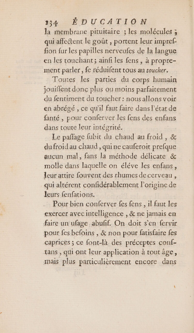 la membrane pituitaire ; les molécules ; qui affe&amp;ent le goût , portent leur impref- fion fur les papilles nerveufes de la langue en les touchant; ainfi les fens , à propre- ment parler , fe réduifent tous au toucher. Toutes les parties du corps humain jouiflent donc plus ou moins parfaitement du fentiment du toucher : nous allons voir en abrégé , ce qu'il faut faire dans l’état de fanté , pour conferver les fens des enfans dans toute leur intégrité. Le pañlage fubit du chaud au froid , &amp; du froid au chaud , qui ne cauferoit prefque aucun ma!, fans la méthode délicate &amp; molle dans laquelle on éléve les enfans, leur attire fouvent des rhumes de cerveau , qui altérent confidérablement l’origine de leurs fenfations. Pour bien conferver fes fens , il faut les exercer avecintelligence , &amp; ne jamais en faire un ufage abufif. On doit s’en fervir pour fes befoins , &amp; non pour fatisfaire fes caprices ; ce font-là des préceptes conf- tans , qui ont leur application à tout âge, mais plus particulièrement encore dans