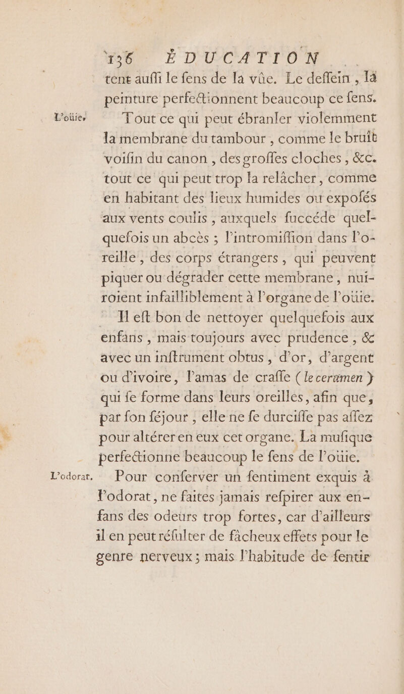 L'oûies MORE D'UYCA LI ONE tent aufli le fens de la vûe. Le deffein , 1 peinture perfetionnent beaucoup ce fens. Tout ce qui peut ébranler violemment la membrane du tambour , comme le bruit voifin du canon, des groffes cloches , &amp;c. tout ce qui peut trop la relâcher, comme en habitant des lieux humides ou expolés aux vents coulis , auxquels fuccéde quel- quefois un abcès ; Pintromiflion dans Po- reille, des corps étrangers, qui peuvent piquer ou dégrader cette membrane, nui- roient infailhiblement à l’organe de l’oüie. Il eft bon de nettoyer quelquefois aux enfans , mais toujours avec prudence , &amp; avec un inftrument obtus , d’or, d'argent ou d'ivoire, lPamas de crafle ( leceramen } qui fe forme dans leurs oreilles, afin que, par fon féjour , elle ne fe durciffe pas aflez pour altérer en eux cet organe. La mufique perfe&amp;tionne beaucoup le fens de louie. Pour conferver un fentiment exquis à Podorat, ne faites jamais refpirer aux en- fans des odeurs trop fortes, car d’ailleurs il en peut rélulter de ficheux effets pour le genre nerveux; mais l'habitude de {entir
