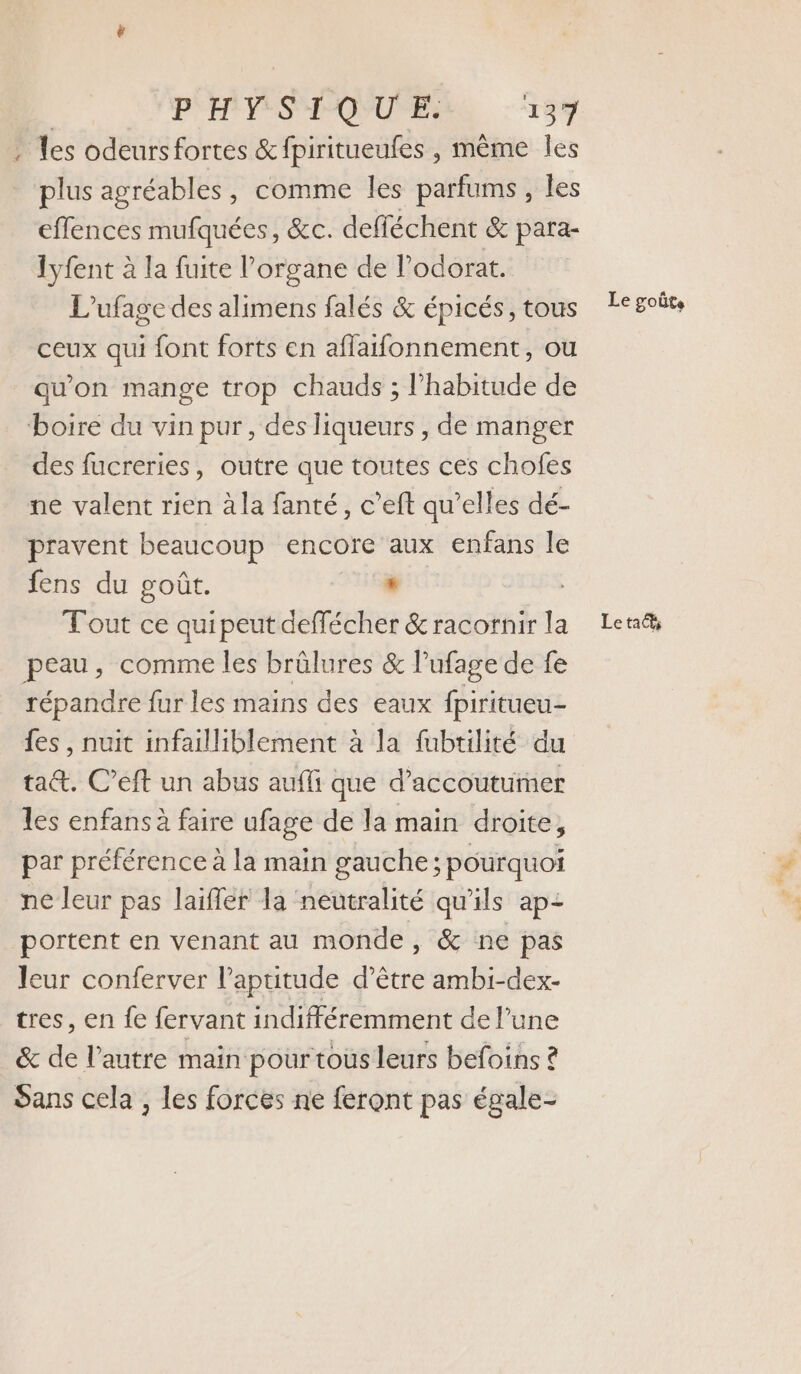 . Les odeursfortes &amp;fpiritueufes , même les plus agréables, comme les parfums, les effences mufquées, &amp;c. defféchent &amp; para- lyfent à la fuite l'organe de l’odorat. L’ufage des alimens falés &amp; épicés, tous ceux qui font forts en aflaifonnement, ou qu'on mange trop chauds ; habitude de boire du vin pur, des liqueurs , de manger des fucreries, outre que toutes ces chofes ne valent rien à la fanté, c’eft qu’elles dé- pravent beaucoup encore aux enfans le fens du goût. * Tout ce quipeut deffécher &amp;racornir la Len peau, comme les brûlures &amp; lPufage de fe répandre fur les mains des eaux fpiritueu- {es , nuit infailliblement à la fubtilité du ta@&amp;. C’eft un abus aufli que d’accoutumer les enfans à faire ufage de la main droite, par préférence à la main gauche; pourquoi ne leur pas laifler la neutralité qu’ils ap: portent en venant au monde, &amp; ne pas leur conferver l’apuitude d’être ambi-dex- tres, en fe fervant indifféremment de l’une &amp; de l’autre main pourtous leurs befoins ? Sans cela , les forces ne feront pas égale- Le goûts