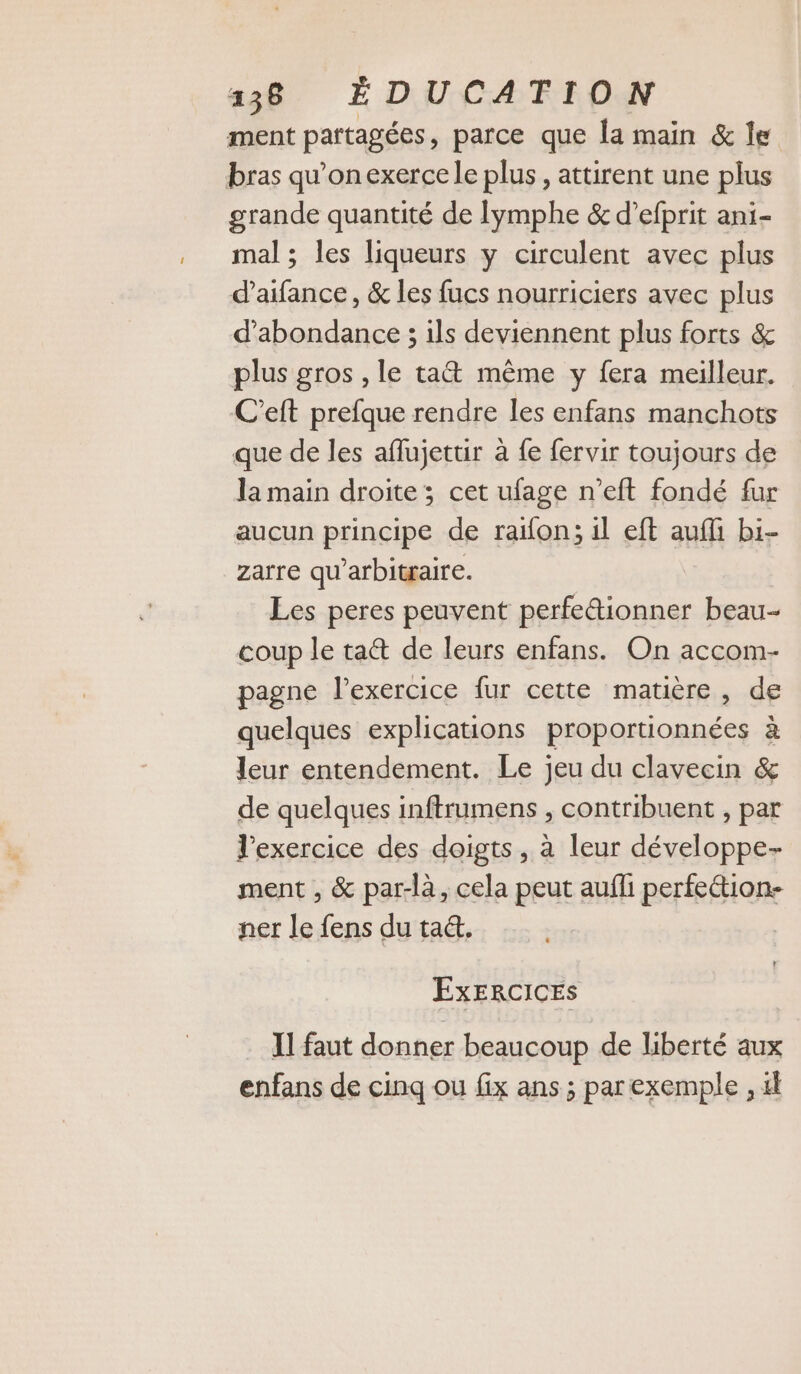 ment partagées, parce que la main &amp; le bras qu’onexercele plus, attirent une plus grande quantité de Iymphe &amp; d’efprit ani- mal; les liqueurs y circulent avec plus d’aifance, &amp; les fucs nourriciers avec plus d’abondance ; ils deviennent plus forts &amp; plus gros , le ta&amp; même y fera meilleur. C’eft prefque rendre les enfans manchots que de les aflujettir à {e fervir toujours de la main droite; cet ufage n’eft fondé fur aucun principe de raifon; il eft auf bi- zarre qu’arbitraire. Les peres peuvent perfeétionner beau- coup le ta&amp; de leurs enfans. On accom- pagne l'exercice fur cette matière, de quelques explications proportionnées à leur entendement. Le jeu du clavecin &amp; de quelques inftrumens , contribuent , par l'exercice des doigts, à leur développe- ment , &amp; par-là, cela peut aufli perfeétion- ner le fens du ta&amp;. ExERCICES II faut donner beaucoup de liberté aux enfans de cinq ou fix ans ; par exemple , 4l