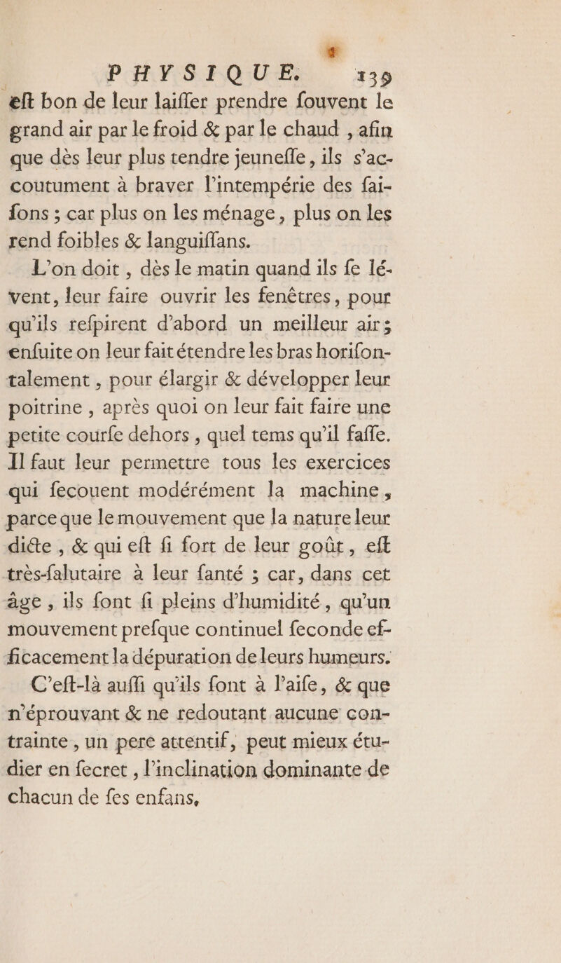 L) PHYSIQUE. 139 æft bon de leur laifler prendre fouvent le grand air par le froid &amp; par le chaud , afin que dès leur plus tendre jeunefle, ils s’ac- coutument à braver l’intempérie des fai- {ons ; car plus on les ménage, plus on les rend foibles &amp; languiffans. L'on doit , dès le matin quand ils fe lé- vent, leur faire ouvrir les fenêtres, pour qu'ils refpirent d’abord un meilleur air; enfuite on leur fait étendre les bras horifon- talement , pour élargir &amp; développer leur poitrine , après quoi on leur fait faire une petite courfe dehors , quel tems qu'il faffe. I] faut leur permettre tous les exercices qui fecouent modérément la machine, parce que le mouvement que la nature leur dicte , &amp; qui eft fi fort de leur goût, eft très-falutaire à leur fanté 3; car, dans cet âge , ils font fi pleins d'humidité, qu’un mouvement prefque continuel feconde ef- ficacement la dépuration de leurs humeurs. C’eft-là auffi qu'ils font à l’'aife, &amp; que n'éprouvant &amp; ne redoutant aucune con- trainte , un pere attentif, peut mieux étu- dier en fecret , l’inclination dominante de chacun de fes enfans,
