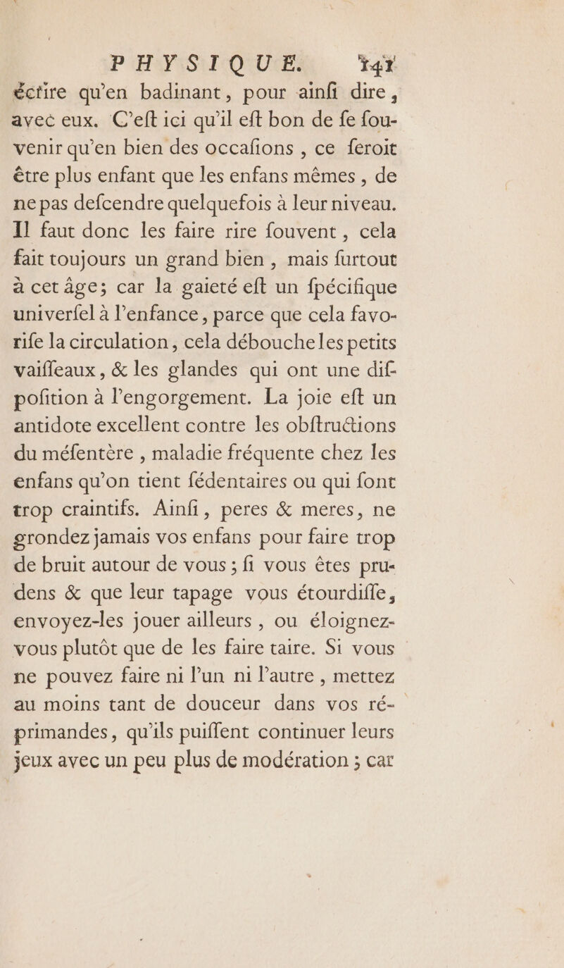 P (HSFISTI ORURES Tr écrire qu'en badinant, pour aïnfi dire, avec eux. C’eft ici qu'il eft bon de fe fou- venir qu’en bien des occafons , ce feroit être plus enfant que les enfans mêmes , de ne pas defcendre quelquefois à leur niveau. Il faut donc les faire rire fouvent , cela fait toujours un grand bien , mais furtout à cetâge; car la gaieté eft un fpécifique univerfel à l'enfance, parce que cela favo- rife la circulation, cela débouche les petits vaifleaux , &amp; les glandes qui ont une dif potion à l’engorgement. La joie eft un antidote excellent contre les obftru&amp;ions du méfentère , maladie fréquente chez les enfans qu’on tient fédentaires ou qui font trop craintifs. Ainfi, peres &amp; meres, ne grondez jamais vos enfans pour faire trop de bruit autour de vous ; fi vous êtes pru- dens &amp; que leur tapage vous étourdifle, envoyez-les jouer ailleurs, ou éloignez- vous plutôt que de les faire taire. Si vous ne pouvez faire ni l’un ni l’autre , mettez au moins tant de douceur dans vos ré- primandes, qu'ils puiflent continuer leurs jeux avec un peu plus de modération ; car