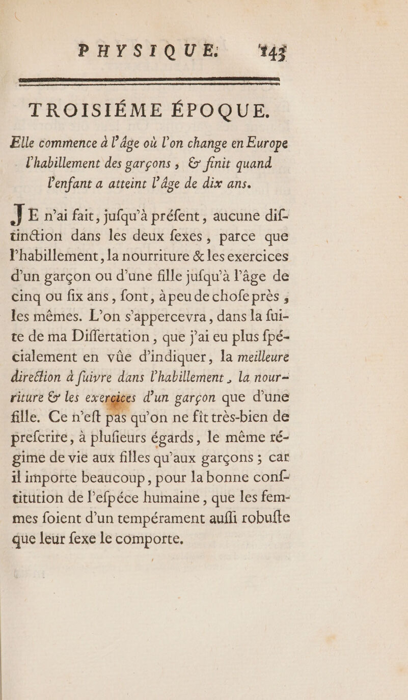 TROISIÉME ÉPOQUE. Elle commence a l’âge où l’on change en Europe l'habillement des garçons ; &amp; finit quand l'enfant a atteint l’âge de dix ans. J E nai fait, jufqu’à préfent, aucune dif- tinion dans les deux fexes, parce que l'habillement, la nourriture &amp; les exercices d’un garçon ou d’une fille jufqu’à l’âge de cinq ou fix ans, font, àpeude chofeprès , les mêmes. L’on s’appercevra, dans la fui- te de ma Differtation , que j'ai eu plus fpé- cialement en vûe d'indiquer, la meilleure direétion à fuivre dans l'habillement , la nour- riture € les exengices d’un garçon que d’une fille. Ce n’eft pas qu'on ne fit très-bien de prefcrite, à plufieurs égards, le même ré- gime de vie aux filles qu'aux garçons ; car il importe beaucoup, pour la bonne conf titution de l’efpéce humaine , que les fem- mes foient d’un tempérament aufli robufte que leur fexe le comporte,