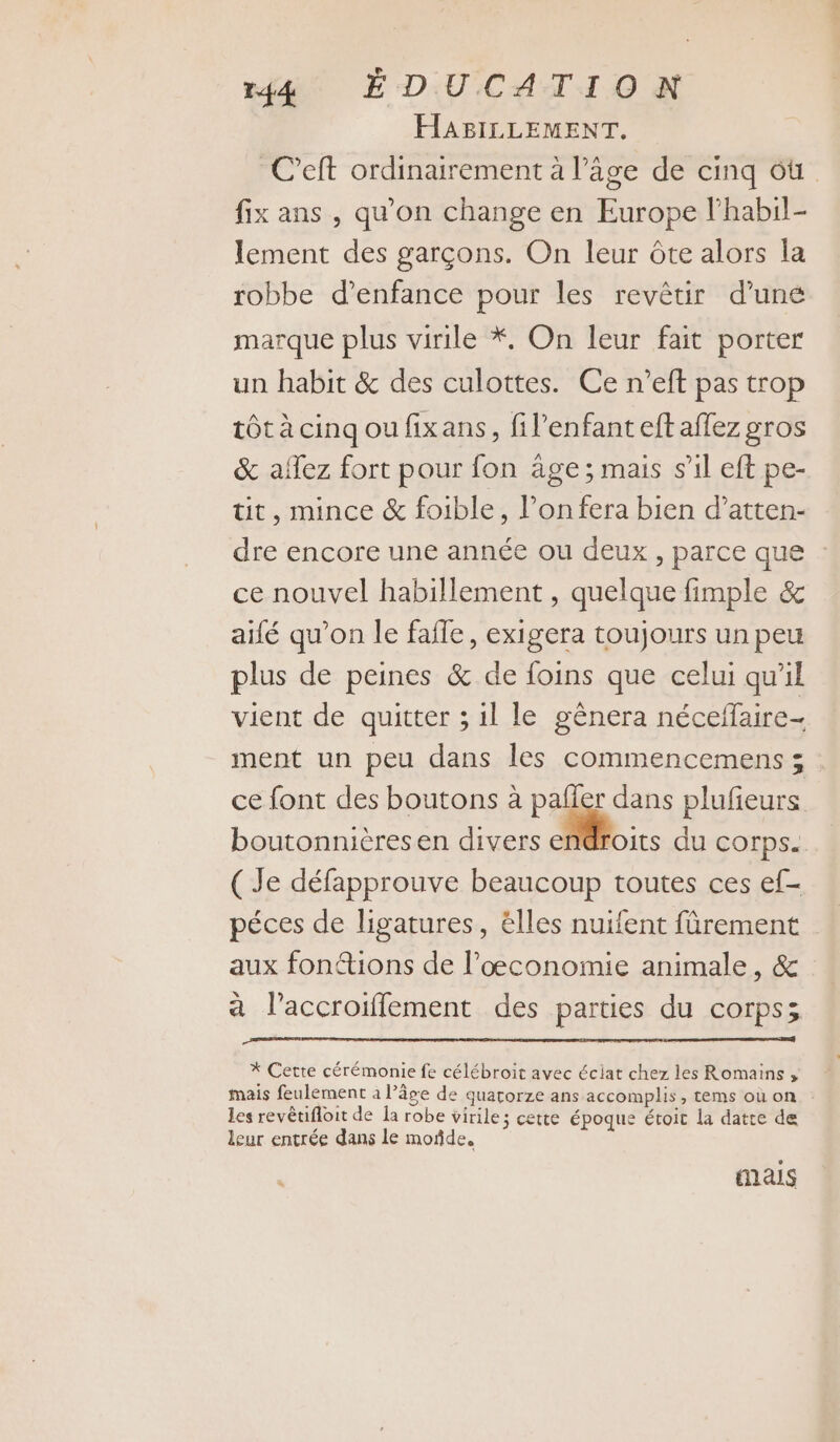ré ÉDUCATION HABILLEMENT. C’eft ordinairement à l’âge de cinq ôù fix ans , qu’on change en Europe l’habil- lement des garçons. On leur ôte alors la robbe d’enfance pour les revêtir d’uné marque plus virile *, On leur fait porter un habit &amp; des culottes. Ce n’eft pas trop tôt à cinq ou fixans, fil’enfant eft affez gros &amp; allez fort pour fon âge; mais s’il eft pe- üt, mince &amp; foible, l’onfera bien d’atten- dre encore une année ou deux , parce que ce nouvel habillement , quelque fimple &amp; aifé qu’on le fafle, exigera toujours un peu plus de peines &amp; de foins que celui qu'il vient de quitter ; il le gênera néceffaire- ment un peu dans les commencemens ; ce font des boutons à pañler dans plufieurs boutonnièresen divers Mi du corps. ( Je défapprouve beaucoup toutes ces ef- péces de ligatures, élles nuifent fûrement aux fon@ions de l’œconomie animale, &amp; à l’accroiffement des parties du corps; * Cette cérémonie fe célébroit avec éclat chez les Romains ; mais feulement à l’âge de quatorze ans accomplis, tems où on les revêtifloit de Îa robe virile; cette époque étoit la datte de leur entrée dans le moñde, mais