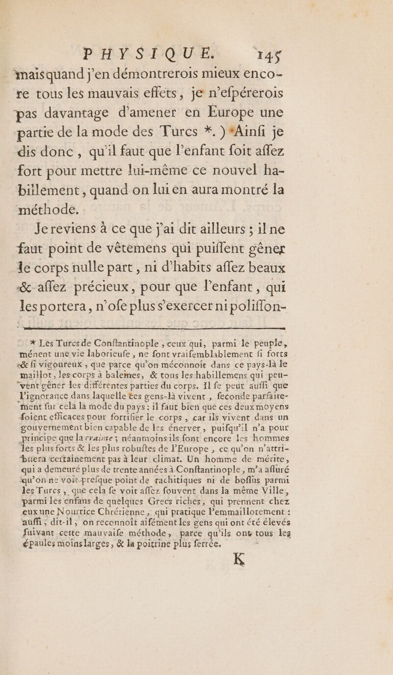 imaisquand j'en démontrerois mieux enco- re tous les mauvais effets, je n’efpérerois pas davantage d'amener en Europe une partie de la mode des Turcs *. ) *Ainfi je dis donc, qu'il faut que l'enfant foit aflez fort pour mettre lui-même ce nouvel ha- biilement , quand on lui en aura montré la méthode. Jereviens à ce que j'ai dit ailleurs ; ilne faut point de vêtemens qui puillent gêner _ 1e corps nulle part , ni d’habits aflez beaux &amp;-aflez précieux, pour que l'enfant , qui les portera, n’ofe plus s'exercer nipoliffon- * Les Turcs de Conftantinople , ceux qui, parmi le peupie, ménent une vie laborieufe , ne font vraifemblabiement fi forts «&amp;e fi vigoureux , que parce qu’on méconnoît dans ce pays-là le maillot, les corps à balemres, &amp; tous les habillemens qui peu- “vént gêner les différentes parties du corps. 11 fe peut aufli que l'ignorance dans laquelle tes gens-là vivent , feconde parfaire- ment fur cela la mode du pays : il faut bien que ces deuxmoyens #oient efficaces pour fortifier le corps , car ils vivent dans un gouvernement bien capable de les énerver, puifqwil n’a pour principe que la rraisre ; néanmoinsils font encore les hommes les plus forts &amp; les plus robuñtes de l'Europe , ce qu’on n’attri- “buera ‘certainement pas à leut climat. Un homme de mérite, qui a demeuré plus de trente années à Conftantinople , m’a afluré qu’on ne voir-prefque point de rachitiques ni de boflus parmi les Turcs, que cela fe voit aflez fouvent dans la même Ville, parmi les enfans de quelques Grecs riches, qui prennent chez euxune Nourrice Chrétienne ; qui pratique lemmaillortement : auf, dit-il, on reconnoît aifément les gens qui ont été élevés fuivant cette mauvaife méthode, parce qu’ils ont tous les épaules moinslarges, &amp; la poitrine plus ferrée.