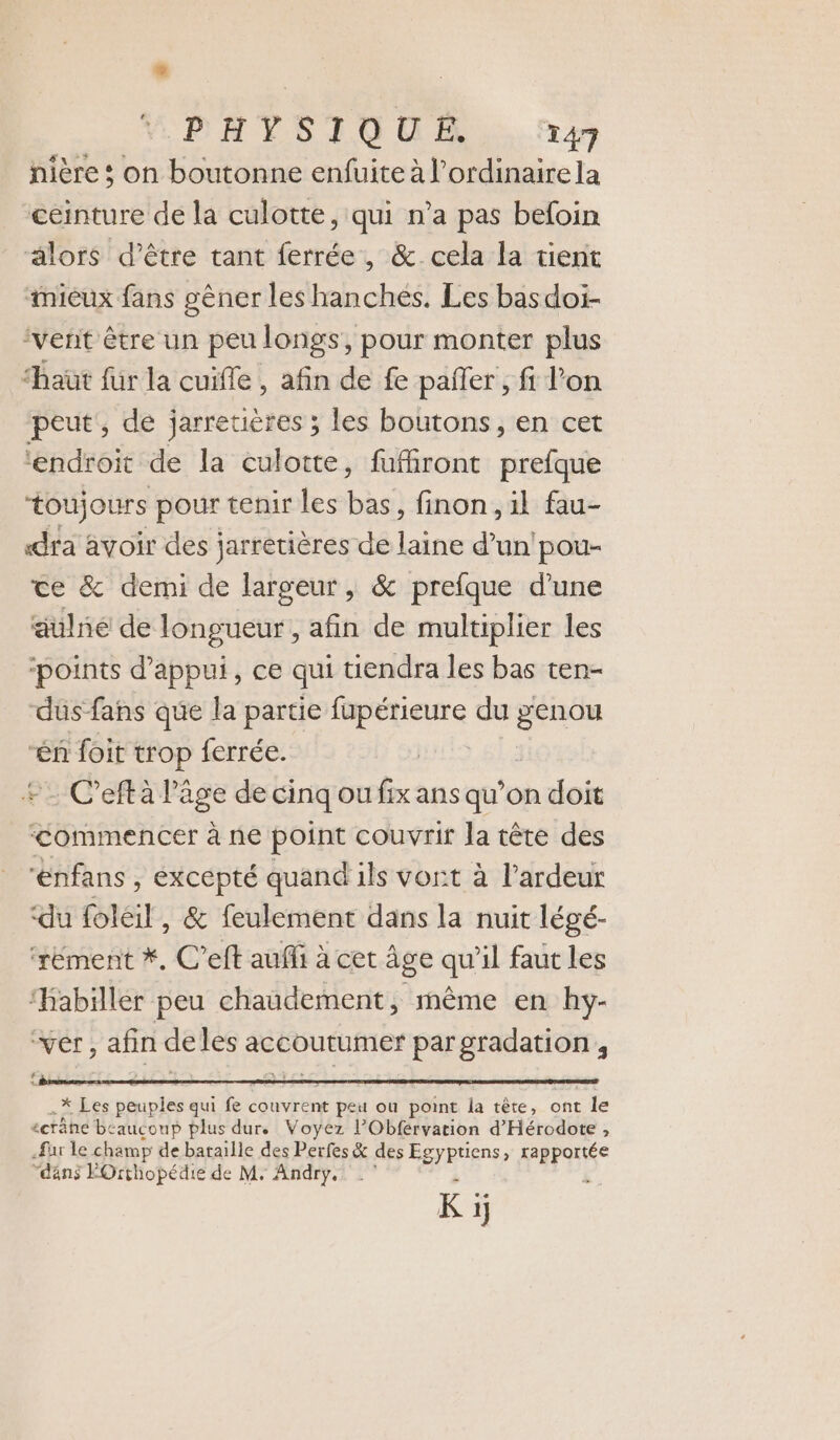 nière ; on boutonne enfuite à l’ordinairela ceinture de la culotte, qui n’a pas befoin älors d’être tant ferrée, &amp; cela la tient mieux fans gêner les hanchés. Les basdoi- ‘vent être un peu longs, pour monter plus “haûüt für la cuifle , afin de fe paier , fi l’on peut, de jarretières ; les boutons, en cet ‘endroit de la culotte, fufiront prefque toujours pour tenir les bas, finon, il fau- «dra avoir des jarretières de laine d’un'pou- ce &amp; demi de largeur, &amp; prefque d’une aulné de longueur , afin de multiplier les ‘points d'appui, ce qui tiendra les bas ten- dus fans que la partie fupérieure du a. “én foit trop ferrée. FfLe + C’eftà l’âge de cinq ou fix ans qu’on doit ‘commencer à ne point couvrir la tête des ‘énfans , excepté quand ils vort à l'ardeur ‘du foléil, &amp; feulement dans la nuit légé- ‘rément *, C’eft auffi à cet Âge qu'il faut les ‘Habiller peu chaudement, même en hy- ‘ver, afin de les accoutumer pargradation € 4. *ikes phuoiée qui fe couvrent peu où point la tête, ont le écrâne be ‘aucoup plus dur. Voyez l’Obférvation d'Hérodote , far le champ de bataille des Perfes &amp; des Egyptiens, rapportée “déns FOrthopédie de M. Andry. K 1j
