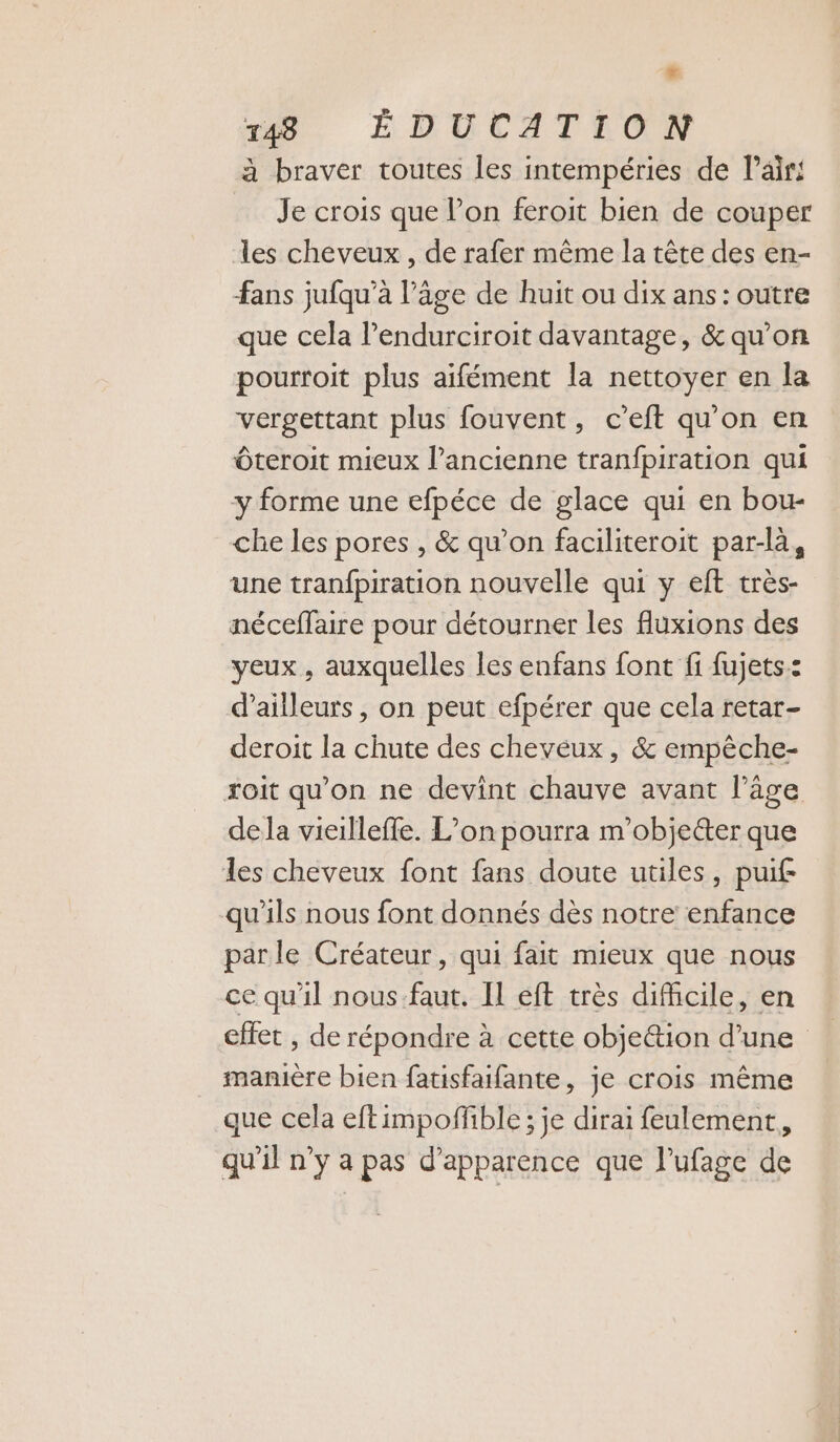 Fr 148 ÉDUCATION à braver toutes les intempéries de l'air Je crois que Pon feroit bien de couper les cheveux , de rafer même la tête des en- fans jufqu’à l’âge de huit ou dix ans: outre que cela lPendurciroit davantage, &amp; qu’on pourroit plus aifément la nettoyer en la vergettant plus fouvent, c’eft qu'on en Ôteroit mieux l’ancienne tranfpiration qui y forme une efpéce de glace qui en bou- che les pores , &amp; qu’on faciliteroit par-là, une tranfpiration nouvelle qui y eft très- néceffaire pour détourner les fluxions des yeux, auxquelles les enfans font f1 fujets.: d’ailleurs, on peut efpérer que cela retar- deroit la chute des cheveux, &amp; empêche- xoit qu'on ne devint chauve avant l’âge dela vieilleffe. L’on pourra m’objecter que les cheveux font fans doute utiles, puif qu'ils nous font donnés dès notre enfance par le Créateur, qui fait mieux que nous ce qu'il nous faut. Il eft très difhcile, en effet , de répondre à cette obje&amp;tion d’une manière bien fatisfaifante, je crois même que cela eftimpoffble; je dirai feulement., qu'il n’y a pas d'apparence que l’ufage de