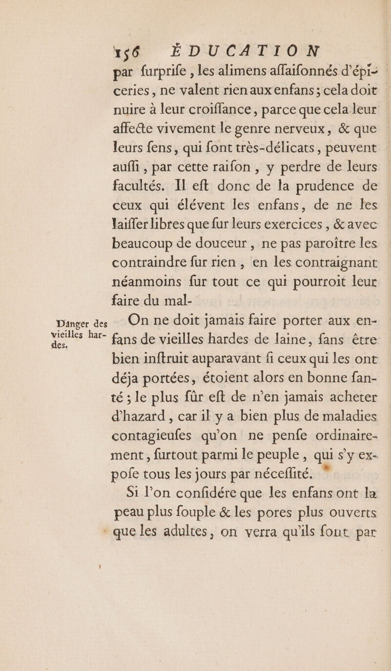 té É DU CAT TOMW par furprife , les alimens affaifonnés d’épi- ceries, ne valent rienauxenfans; celadoit nuire à leur croiffance, parce que cela leur affecte vivement le genre nerveux, &amp; que leurs fens, qui font très-délicats, peuvent aufli , par cette raifon , y perdre de leurs facultés. IL eft donc de la prudence de ceux qui élévent les enfans, de ne les laiffer libres que fur leurs exercices , &amp; avec beaucoup de douceur , ne pas paroître les contraindre fur rien, en les contraignant néanmoins fur tout ce qui pourroit leur faire du mal- Danger ds On ne doit jamais faire porter aux en- vieilles Rar- fans de vieilles hardes de laine, fans être | bien inftruit auparavant fi ceux qui les ont déja portées, étoient alors en bonne fan- té ; le plus für eft de n’en jamais acheter d’hazard , car il y a bien plus de maladies contagieufes qu'on ne penfe ordinaire- ment , furtout parmi le peuple, qui s’y ex- pofe tous les jours par néceflité. Si l’on confidére que les enfans ont la peau plus fouple &amp; les pores plus ouverts * que les adultes, on verra qu'ils font par