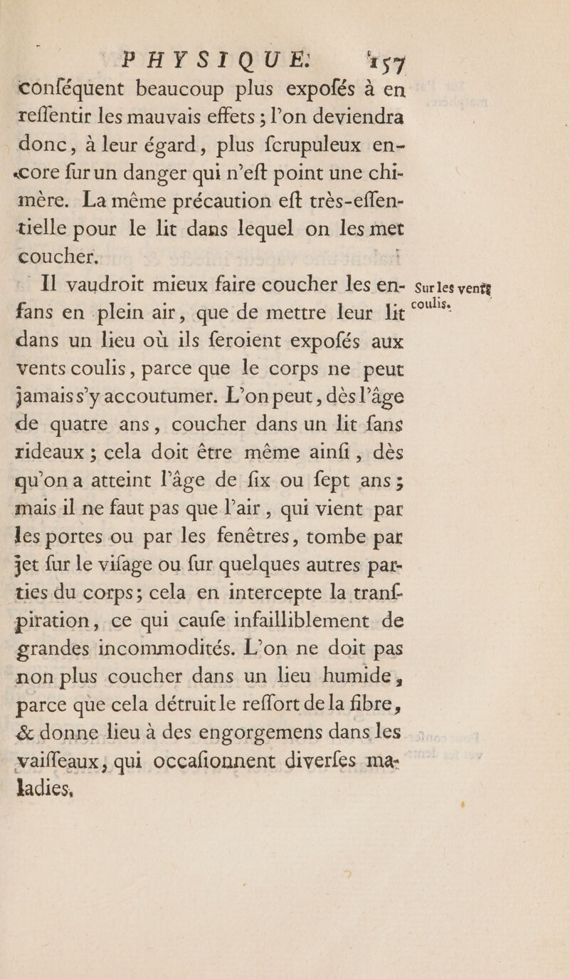 conféquent beaucoup plus expolés à en reflentir les mauvais effets ; l’on deviendra donc, à leur égard, plus fcrupuleux en- «Core fur un danger qui n’eft point une chi- mère. La même précaution eft très-eflen- telle pour le lit dans lequel on les met coucher, _ Il vaudroit mieux faire coucher les en- fans en plein air, que de mettre leur lit dans un lieu où ils feroient expofés aux vents coulis, parce que le corps ne peut jamais s’y accoutumer. L’on peut, dès l’âge de quatre ans, coucher dans un lit fans rideaux ; cela doit être même ainfi, dès qu'on a atteint l’âge de fix ou fept ans; mais il ne faut pas que l’air, qui vient par les portes ou par les fenêtres, tombe par jet fur le vifage ou fur quelques autres par- ties du corps; cela en intercepte la tranf piration, ce qui caufe infailliblement de grandes incommodités. L'on ne doit pas non plus coucher dans un lieu humide, parce que cela détruit le reflort de la fibre, &amp; donne lieu à des engorgemens dans les vaifleaux, qui occafionnent diverfes ma- ladies, Sur les vents coulis.