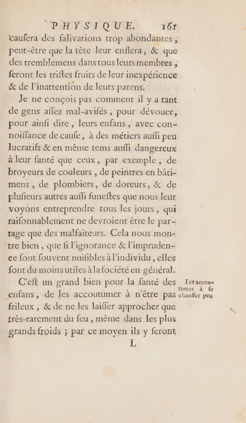 VDFHEISMOOQUREZ 4x vaufera des falivations trop abondantes ; peut-être que la tête leur enflera, &amp; que des tremblemens danstous leurs membres , feront les triftes fruits de leur inexpérience &amp; de l’inattention de leurs paréns. Je ne conçois pas comment il y a tant de gens aflez mal-avifés , pour dévouer, pour ainfi dire , leurs enfans , avec con- noiffance de caufe, à des métiers aufli peu lucratifs &amp; en même tems aufli dangereux à leur fanté que ceux, par exemple, de broyeurs de couleurs , de peintres en bâti- mens , de plombiers, de doreurs, &amp; de plufieurs autres aufli funeftes que nous leur voyons entreprendre tous les jours, qui raifonnablement ne devroient être le par- tage que des malfaiteurs. Cela nous mon- ‘tre bien , que fi l'ignorance &amp; limpruden- ce font fouvent nuifibles à l'individu , elles font du moinsutiles àlafociété en général. C’eft un grand bien pour la fanté des enfans, de les accoutumer à n'être pas frileux , &amp; de ne les laiffer approcher que frès-rarement du feu, même dans les plus grands froids ; par ce moyen ils y feront Les accou< tumer à fe chauffer peu
