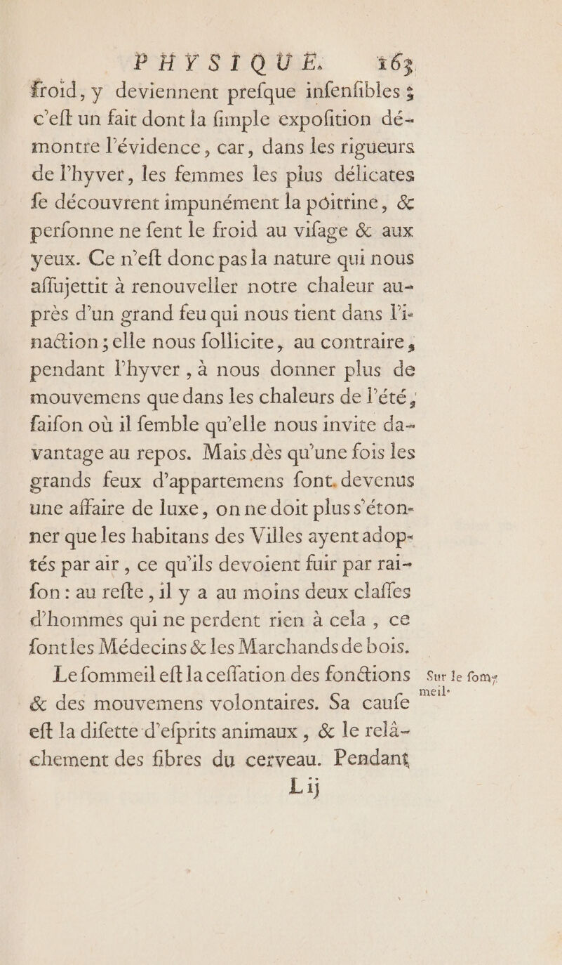 froid, y deviennent prefque infenfibles 5 c'eft un fait dont la fimple expofition dé- montre l'évidence, car, dans les rigueurs de lhyver, les femmes les plus délicates fe découvrent impunément la poitrine, &amp; perfonne ne fent le froid au vifage &amp; aux yeux. Ce n’eft donc pas la nature qui nous affujettit à renouveller notre chaleur au- près d’un grand feu qui nous tient dans Pi- na@ion ; elle nous follicite, au contraire, pendant l’hyver , à nous donner plus de mouvemens que dans les chaleurs de l'été, faifon où il femble qu’elle nous invite da- vantage au repos. Mais dès qu'une fois les grands feux d’appartemens font. devenus une affaire de luxe, on ne doit pluss’éton- ner que les habitans des Villes ayent adop- tés par air, ce qu'ils devoient fuir par rai- fon : au refte , 1l y a au moins deux clafles d'hommes qui ne perdent rien à cela, ce fontles Médecins &amp; les Marchands de bois. Le fommeil eft la ceffation des fontions &amp; des mouvemens volontaires. Sa caufe eft la difette d’efprits animaux , &amp; le relà- chement des fibres du cerveau. Pendant Lij Sur le fom meil-