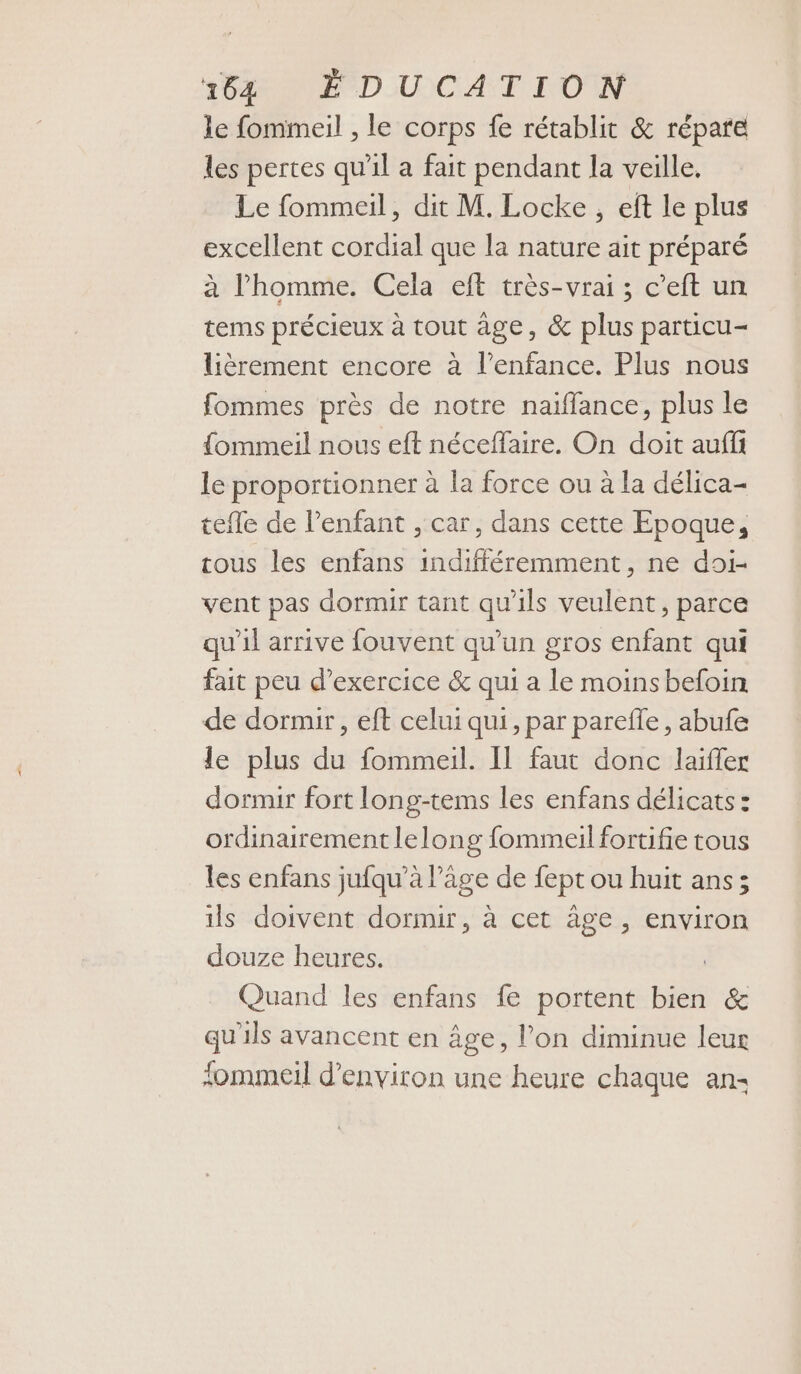 le fommeil , le corps fe rétablit &amp; répare les pertes qu'il a fait pendant la veille. Le fommeil, dit M. Locke, ef le plus excellent cordial que la nature ait préparé à l’homme. Cela eft très-vrai ; c’eft un tems précieux à tout âge, &amp; plus particu- lièrement encore à l'enfance. Plus nous fommes près de notre naiflance, plus le {ommeil nous eft néceffaire. On doit auf le proportionner à la force ou à la délica- tefle de l’enfant , car, dans cette Epoque, tous les enfans indifféremment, ne doi- vent pas dormir tant qu'ils veulent, parce qu'il arrive fouvent qu’un gros enfant qui fait peu d'exercice &amp; qui a le moinsbeloin de dormir, eft celui qui, par parefle, abufe le plus du fommeil. Il faut donc laifler dormir fort long-tems les enfans délicats : ordinairementlelong fommeil fortifie tous les enfans jufqu'à Page de fept ou huit ans; ils doivent dormir, à cet âge, environ douze heures. Quand les enfans fe portent bien &amp; qu'ils avancent en âge, l’on diminue leur fommeil d'environ une heure chaque ans