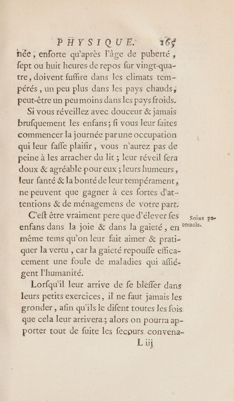 PH YISTI OUEN: #0 hce ; enforte qu'après l’âge de puberté, lept ou huit heures de repos fur vingt-qua- tre, doivent fuffire dans les climats tem- pérés , un peu plus dans les pays chauds, peut-être un peumoins dans les pays froids. Si vous réveillez avec douceur &amp; jamais brufquement les enfans; fi vous leur faites commencer la journée parune occupation qui leur faffe plaifir, vous n’aurez pas de peine à les arracher du lit ; leur réveil fera doux &amp; agréable pour eux ; leurs humeurs, leur fanté &amp; la bonté de leur tempérament, ne peuvent que gagner à ces fortes d’at- tentions &amp; de ménagemens de votre part: C’eft être vraiment pere que d’éleverfes soins pa enfans dans la joie &amp; dans la gaieté, en “%%#- même tems qu'on leur fait aimer &amp; prati- quer la vertu , car la gaieté repoufle effica- cement une foule de maladies qui affié- gent l’humanité. | Lorfqu'il leur arrive de fe bleffer dans leurs petits exercices, il ne faut jamais les gronder , afin qu'ils le difent toutes les fois que cela leur arrivera; alors on pourra ap- porter tout de fuite les fecours convena.