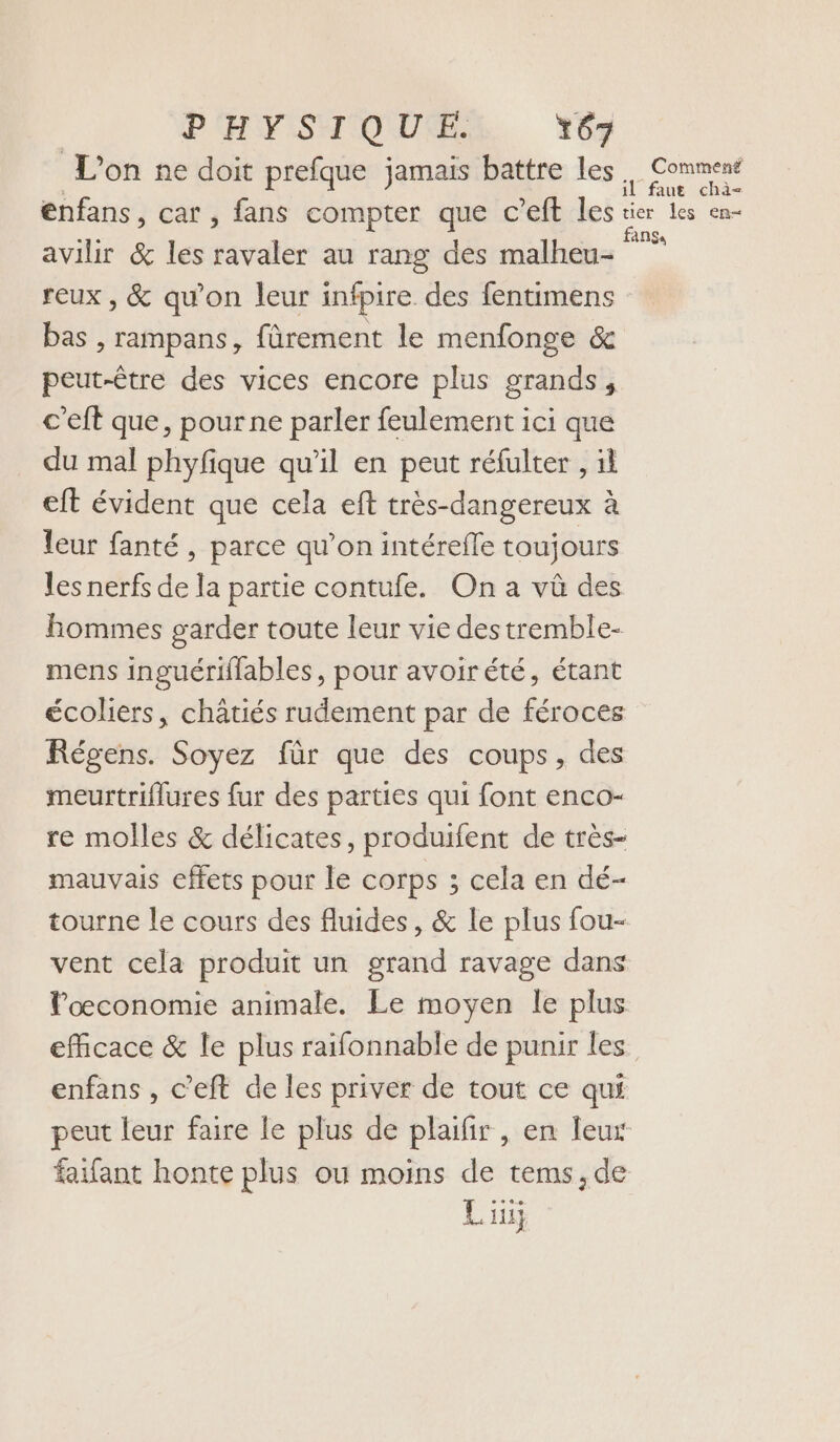 PHYSIQUE. 67 L'on ne doit prefque jamais battre les. Comment enfans, car , fans compter que c’eft les ter Les cn avilir &amp; les ravaler au rang des malheu- reux , &amp; qu’on leur infpire des fentimens bas , rampans, fürement le menfonge &amp; peut-être des vices encore plus grands, c'eft que, pour ne parler feulement ici que du mal phyfique qu'il en peut réfulter , il eft évident que cela eft très-dangereux à leur fanté , parce qu’on intérefle toujours les nerfs de la partie contufe. On a vû des hommes garder toute leur vie des tremble- mens inguériffables, pour avoirété, étant écoliers, châtiés rudement par de féroces Régens. Soyez für que des coups, des meurtriflures fur des parties qui font enco- re molles &amp; délicates, produifent de très- mauvais cffets pour le corps ; cela en dé- tourne le cours des fluides, &amp; le plus fou- vent cela produit un grand ravage dans Poœconomie animale. Le moyen le plus eficace &amp; le plus raifonnable de punir les enfans , c’eft de les priver de tout ce qui peut leur faire le plus de plaifir , en leur faifant honte plus ou moins de tems,de Liu