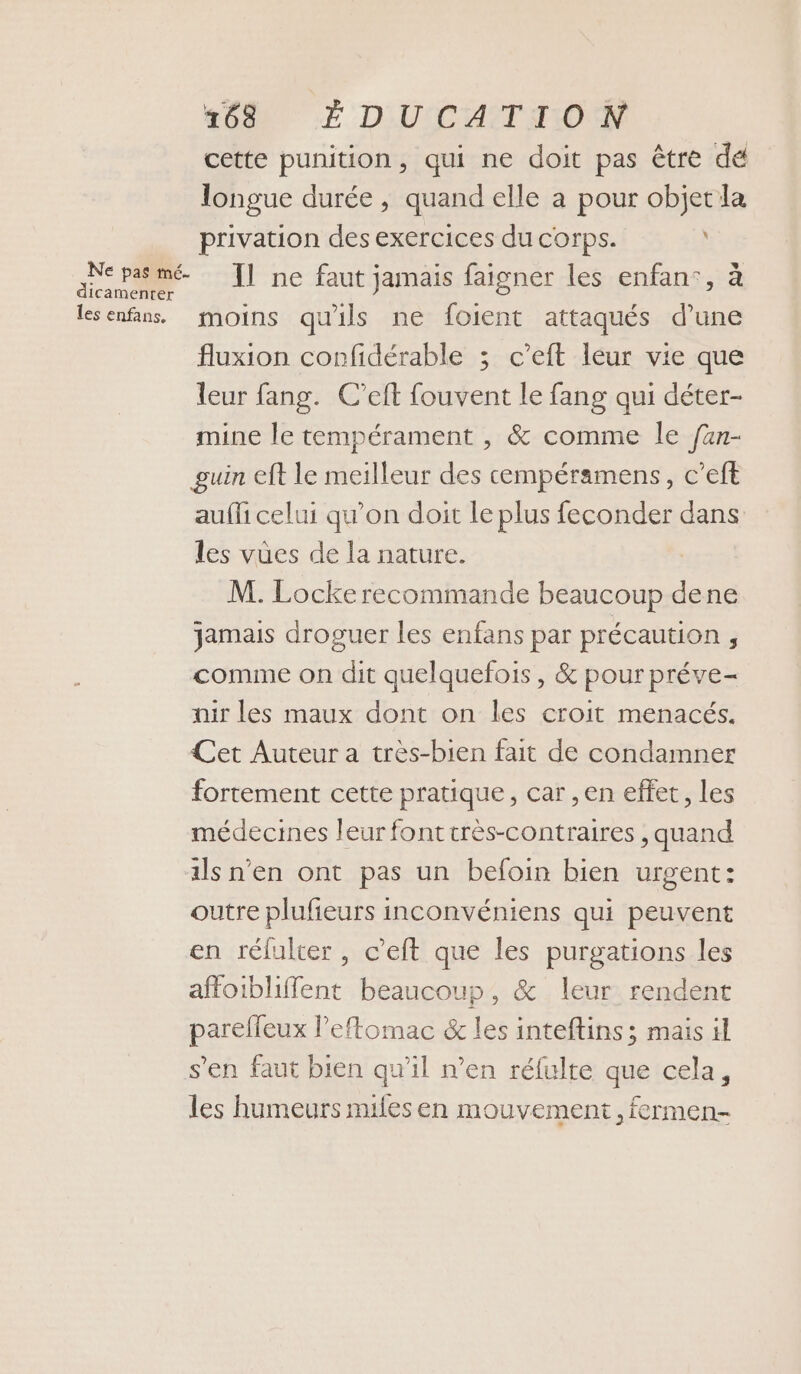 +08 É D'UCATTON cette punition, qui ne doit pas être de longue durée, quand elle à pour objet la privation des exercices du corps. Sd Il ne faut jamais faigner les enfan:, à lesenfans, moins qu'ils ne foient attaqués d’une fluxion confidérable ; c’eft leur vie que leur fang. C’eft fouvent le fang qui déter- mine le tempérament , &amp; comme le fan- guin eft le meilleur des cempéramens, c’eft auffi celui qu’on doit le plus feconder dans les vües de la nature. M. Locke recommande beaucoup dene jamais droguer les enfans par précaution 5 comme on dit quelquefois , &amp; pour préve- nir les maux dont on les croit menacés. Cet Auteur a très-bien fait de condamner fortement cette pratique, car , en effet, Les médecines leur font crès-contraires , quand ils n'en ont pas un befoin bien urgent: outre plufeurs inconvéniens qui peuvent en réfulter , c’eft que les purgations les affoibliffent beaucoup, &amp; leur rendent parelleux l’eftomac &amp; les inteftins ; mais il s’en faut bien qu’il n’en réfulte que cela, les humeurs miles en mouvement, fermen-