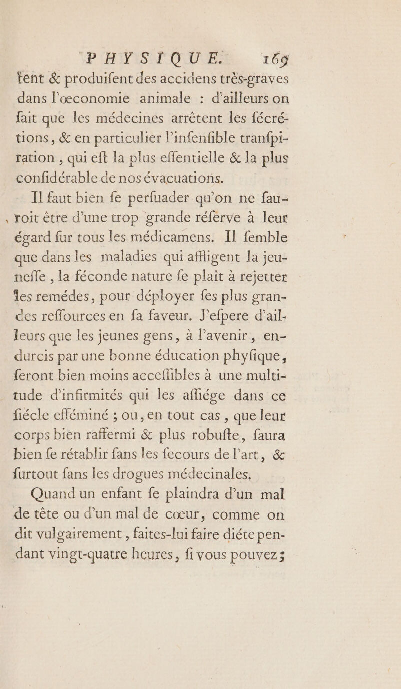 24 tent &amp; produifent des accidens très-graves dans l’œconomie animale : d'ailleurs on fait que les médecines arrêtent les fécré- tions, &amp; en particulier l’infenfible tranfpi- ration , qui eft la plus effentielle &amp; la plus confidérable de nos évacuations. Il faut bien fe perfuader qu’on ne fau- roit être d’une trop grande réferve à leur égard fur tous les médicamens. Il femble que dans les maladies qui afigent la jeu- neffe , la féconde nature fe plaît à rejetter Îles remédes, pour déployer fes plus gran- des reflources en fa faveur. J’efpere d’ail- leurs que les jeunes gens, à l'avenir, en- durcis par une bonne éducation phyfique, feront bien moins acceflibles à une multi- tude d'infirmités qui les afliése dans ce fiécle efféminé ; ou, en tout cas , que leur corps bien raffermi &amp; plus robufte, faura bien fe rétablir fans les fecours de l’art, &amp; furtout fans les drogues médecinales, Quand un enfant fe plaindra d’un mal de tête ou d’un mal de cœur, comme on dit vulgairement , faites-lui faire diéte pen- dant vingt-quatre heures, fi vous pouvez;
