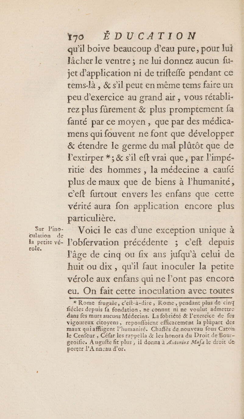 Sur, Pino- culation de la petite vé- role. qu'il boive beaucoup d’eau pure, pour lui lâcher le ventre ; ne lui donnez aucun fu- jet d'application ni de triftefle pendant ce tems-là , &amp; s’il peut en même tems faire un peu d'exercice au grand air, vous rétabli- rez plus fûrement &amp; plus promptement fa fanté par ce moyen, que par des médica- mens qui fouvent ne font que développer &amp; étendre le germe du mal plütôt que de l’extirper *; &amp; s’il eft vrai que, par limpé- ride des hommes , la médecine a caufé plus de maux que de biens à l'humanité, c'eft furtout envers les enfans que cette vérité aura fon application encore plus particulière. Voici le cas d’une exception unique à l’obfervation précédente ; c’eft depuis âge de cinq ou fix ans jufqu’à celui de huit ou dix, qu'il faut inoculer la petite vérole aux enfans qui ne Pont pas encore eu. On fait cette inoculation avec toutes RTS TPE D DL AP I IE DER EE NO 2 * Rome frugale, c’eft-à-dire, Rome, pendant plus de cinq fiécles depuis fa fondation, ne connut ni ne voulut admertre dans fes murs aucuns Médecins. La fobriété &amp; l'exercice de fes vigoureux citoyens, repoufloient efficacement la plüpart des maux quiaffligent l’humanité. Chaflés de nouveau fous Carton le Cenfeur , Céfar les rappella &amp; les honora du Droit de Bour- geoifie. Augufte fit plus ; il donna à Astonins Mufa le droit de porter l’A nneau d’or.