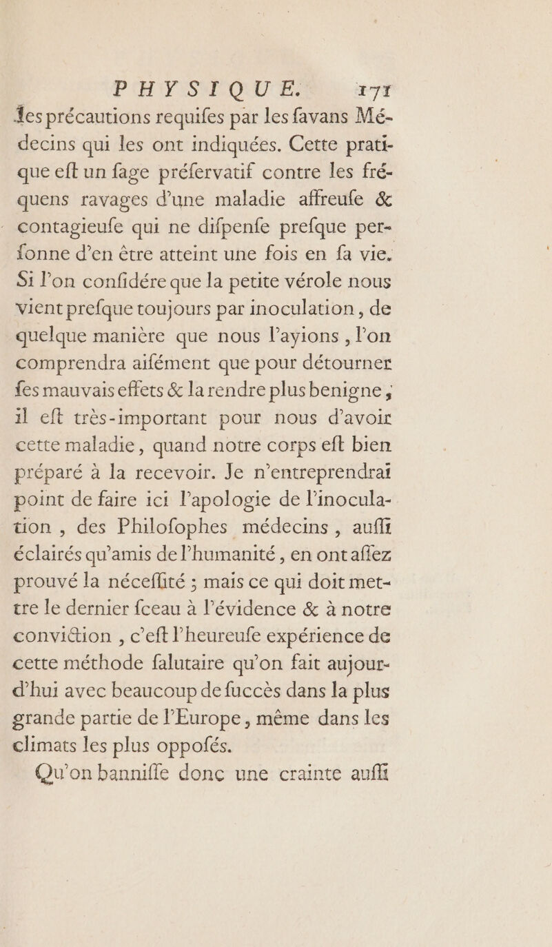 PHPISNMQUUE 271 Les précautions requifes par les favans Mé- decins qui les ont indiquées. Cette prati- que eft un fage préfervatif contre les fré- quens ravages d’une maladie affreufe &amp; contagieufe qui ne difpenfe prefque per- fonne d’en être atteint une fois en fa vie. Si l’on confidére que la petite vérole nous vient prefque toujours par inoculation , de quelque manière que nous l’ayions , l’on comprendra aifément que pour détourner fes mauvais effets &amp; la rendre plusbenigne, il eft très-important pour nous d’avoir cette maladie, quand notre corps eft bien préparé à la recevoir. Je n’entreprendrai point de faire ici l'apologie de l’inocula- ton , des Philofophes médecins , aufir éclairés qu’amis de l'humanité , en ontaflez prouvé la néceflité ; mais ce qui doit met- tre le dernier fceau à l'évidence &amp; à notre convition , c’eft l’heureufe expérience de cette méthode falutaire qu'on fait aujour- d'hui avec beaucoup de fuccès dans la plus grande partie de l’Europe , même dans les climats les plus oppofés. Qu'on banniffe donc une crainte auf