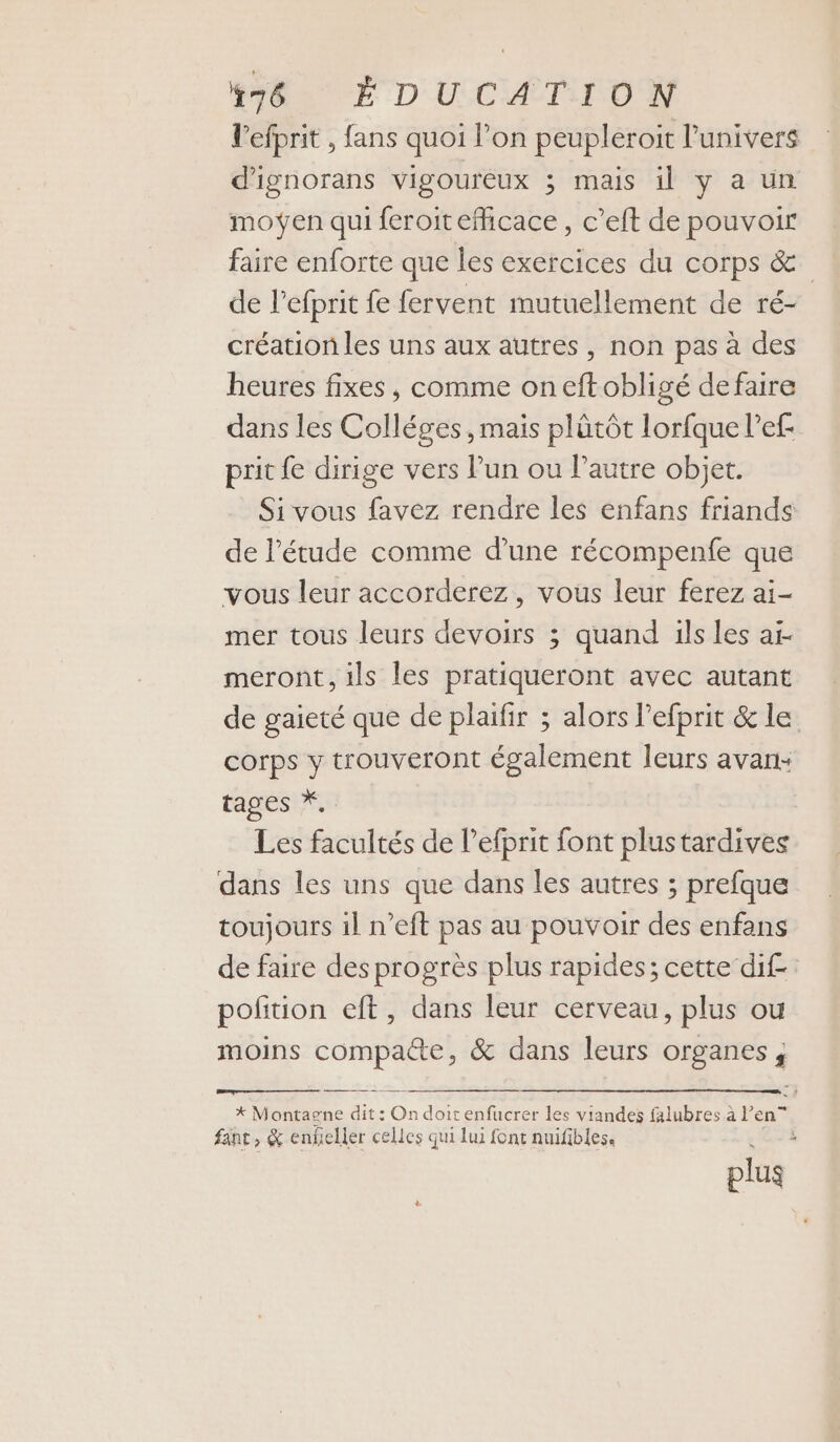 l’efprit , fans quoi l’on peupleroit l'univers d'ignorans vigoureux ; mais il y a un moÿen qui feroit efhicace, c’eft de pouvoir faire enforte que les exercices du corps &amp; de lPefprit fe fervent mutuellement de ré- création les uns aux autres, non pas à des heures fixes, comme oneftobligé defaire dans les Colléges, mais plütôt lorfque l’ef- prit {e dirige vers Pun ou l’autre objet. Si vous favez rendre les enfans friands de l'étude comme d’une récompenfe que vous leur accorderez, vous leur ferez ai- mer tous leurs devoirs ; quand ils les ai- meront, ils les pratiqueront avec autant de gaieté que de plaifir ; alors lefprit &amp; le corps y trouveront également leurs avan: tages *.. Les facultés de lefprit font plustardives dans les uns que dans les autres ; prefque toujours il n’eft pas au pouvoir des enfans de faire des progrès plus rapides; cette dif polition eft, dans leur cerveau, plus ou moins compaéte, &amp; dans leurs organes, * Montagne dit : On doit enfucrer les viandes falubres à l’en” fant, &amp; enheller celles qui lui font nuifibles, . plus