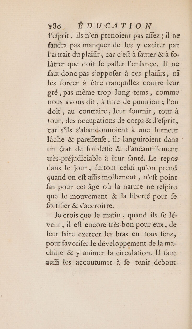 l'efprit , ils n’en prenoient pas affez ; il ne faudra pas manquer de les y exciter par l'attrait du plaifir, car c’eft à fauter & à fo- lâtrer que doit fe pafñfer l'enfance. Il ne faut donc pas s’oppofer à ces plaifirs, nf les forcer à être tranquilles contre leur gré , pas même trop long-tems, comme nous avons dit, à titre de punition ; l’on doit , au contraire, leur fournir, tour à tour, des occupations de corps & d’efprit, car s'ils s’'abandonnoient à une humeur lâche & pareffeufe, ils languiroient dans : un état de foibleffle & d’anéantifflement très-préjudiciable à leur fanté. Le repos dans le jour , furtout celui qu'on prend quand on eft afis mollement , n’eft point fait pour cet âge où la nature ne refpire que le mouvement & la liberté pour fe fortifier & s’accroître. Je crois que le matin, quand ils fe lé- vent, il eft encore très-bon pour eux, de leur faire exercer les bras en tous fens, pour favorifer le développement de la ma- chine & y animer la circulation. II faut auf les accoutumer à fe tenir debout
