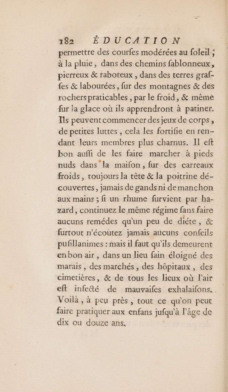 permettre des courfes modérées au foleil ; à la pluie, dans des chemins fablonneux, pierreux &amp; raboteux , dans des terres graf- fes &amp; labourées, fur des montagnes &amp; des rochers praticables , par le froid, &amp; même ur la glace où 1ls apprendront à patiner. Ts peuvent commencer des jeux de corps , de petites luttes , cela les fortifie en ren- dant leurs membres plus charnus. Il eft bon aufli de les faire marcher à pieds nuds dans la maïfon, fur des carreaux froids , toujours la tête &amp; la poitrine dé- couvertes, jamais de gands ni de manchon aux mains ; fi un rhume furvient par ha- zard, continuez le même régime fans faire aucuns remédes qu'un peu de diéte, &amp; furtout n’écoutez jamais aucuns confeils pufillanimes : mais 1l faut qu’ils demeurent enbon air, dans un lieu fain éloigné des marais , des marchés , des hôpitaux , des ‘cimetières, &amp; de tous les lieux où l'air eft infe&amp;é de mauvaifes exhalaifons. Voilà , à peu près, tout ce qu'on peut faire pratiquer aux enfans jufqu' à l’âge de dix ou douze ans,